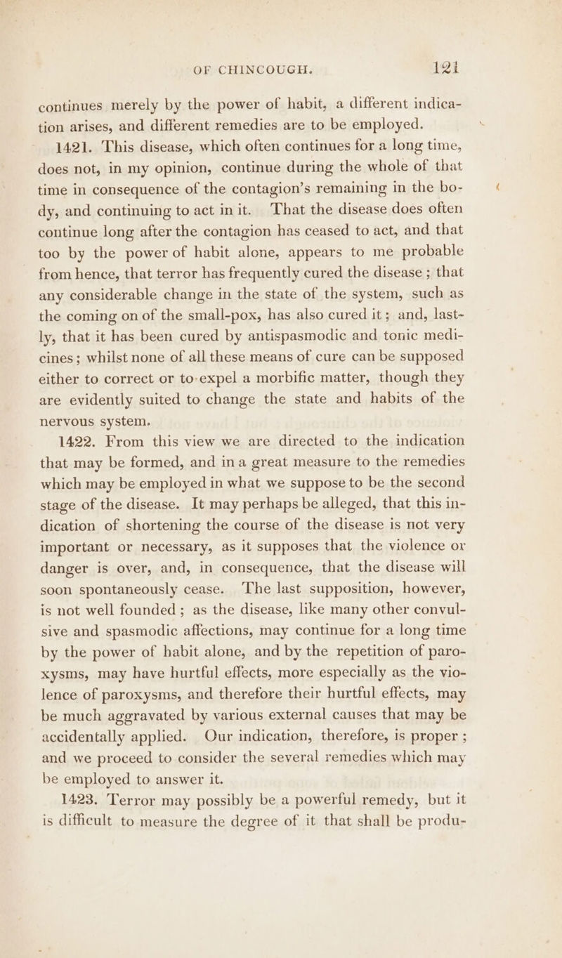 continues merely by the power of habit, a different indica- tion arises, and different remedies are to be employed. 1421. This disease, which often continues for a long time, does not, in my opinion, continue during the whole of that time in consequence of the contagion’s remaining in the bo- dy, and continuing to act init. That the disease does often continue long after the contagion has ceased to act, and that too by the power of habit alone, appears to me probable from hence, that terror has frequently cured the disease ; that any considerable change in the state of the system, such as the coming on of the small-pox, has also cured it; and, last- ly, that it has been cured by antispasmodic and tonic medi- cines; whilst none of all these means of cure can be supposed either to correct or to-expel a morbific matter, though they are evidently suited to change the state and habits of the nervous system. 1422. From this view we are directed to the indication that may be formed, and ina great measure to the remedies which may be employed in what we suppose to be the second stage of the disease. It may perhaps be alleged, that this in- dication of shortening the course of the disease is not very important or necessary, as it supposes that the violence or danger is over, and, in consequence, that the disease will soon spontaneously cease. The last supposition, however, is not well founded ; as the disease, like many other convul- sive and spasmodic affections, may continue for a long time — by the power of habit alone, and by the repetition of paro- xysms, may have hurtful effects, more especially as the vio- lence of paroxysms, and therefore their hurtful effects, may be much aggravated by various external causes that may be accidentally applied. Our indication, therefore, is proper ; and we proceed to consider the several remedies which may be employed to answer it. 1423. Terror may possibly be a powerful remedy, but it is difficult to measure the degree of it that shall be produ-