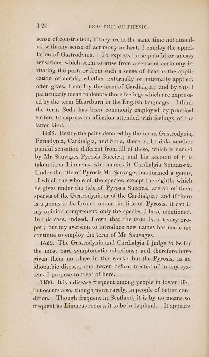 sense of constriction, if they are at the same time not attend~ ed with any sense of acrimony or heat, I employ the appel- lation of Gastrodynia. To express those painful or uneasy sensations which seem to arise from a sense of acrimony ir- ' ritating the part, or from such a sense of heat as the appli- cation of acrids, whether externally or internally applied, often gives, I employ the term of Cardialgia; and by this I particularly mean to denote those feelings which are express- ed by the term Heartburn in the English language. I think the term Soda has been commonly employed by practical writers to express an affection attended with feelings of the latter kind. 1428. Beside the pains denoted by the terms Gastrodynia, Periadynia, Cardialgia, and Soda, there is, I think, another painful sensation different from all of these, which is named by Mr Sauvages Pyrosis Suecica; and his account of it is taken from Linnzeus, who names it Cardialgia Sputatoria. Under the title of Pyrosis Mr Sauvages has formed a genus, of which the whole of the species, except the eighth, which he gives under the title of Pyrosis Suecica, are all of them species of the Gastrodynia or of the Cardialgia; and if there is a genus to be formed under the title of Pyrosis, it can in my opinion comprehend only the species I have mentioned. In this case, indeed, I own that the term is not very pro- per; but my aversion to introduce new names has made me continue to employ the term of Mr Sauvages. 1429. The Gastrodynia and Cardialgia I judge to be for the most part symptomatic affections; and therefore have - given them no place in this work; but the Pyrosis, as an idiopathic disease, and never before treated of in any sys- tem, I propose to treat of here. 1430. Itis a disease frequent among people in lower life ; but occurs also, though more rarely, in people of better con- dition. Though frequent in Scotland, it is by no means so frequent as Linnzus reports it to bein Lapland. — It appears