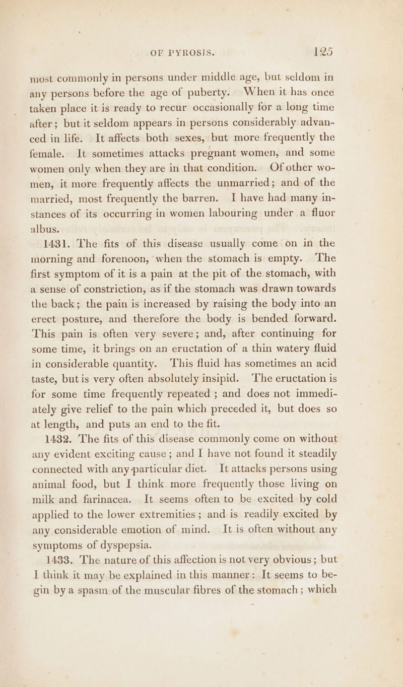 OF PYROSIS. $25 most commonly in persons under middle age, but seldom in any persons before the age of puberty. When it has once taken place it is ready to recur occasionally for a long time after; but it seldom appears in persons considerably advan- ced in life. It affects both sexes, but more frequently the female. It sometimes attacks pregnant women, and some women only when they are in that condition. Of other wo- men, it more frequently affects the unmarried; and of the married, most frequently the barren. I have had many in- stances of its occurring in women labouring under a fluor albus. 1431. The fits of this disease usually come on in the morning and forenoon, when the stomach is empty. ‘The first symptom of it is a pain at the pit of the stomach, with a sense of constriction, as if the stomach was drawn towards the back; the pain is increased by raising the body into an erect posture, and therefore the body is bended forward. This pain is often very severe; and, after continuing for some time, it brings on an eructation of a thin watery fluid in considerable quantity. This fluid has sometimes an acid taste, but is very often absolutely insipid. The eructation is for some time frequently repeated ; and does not immedi- ately give relief to the pain which preceded it, but does so at length, and puts an end to the fit. 1432. The fits of this disease commonly come on without any evident exciting cause ; and I have not found it steadily connected with any-particular diet. It attacks persons using animal food, but I think more frequently those livg on milk and farinacea. It seems often to be excited by cold applied to the lower extremities ; and is readily excited by any considerable emotion of mind. It is often without any symptoms of dyspepsia. 1433. The nature of this affection is not very obvious; but I think it may be explained in this manner: It seems to be- gin by a spasm of the muscular fibres of the stomach; which