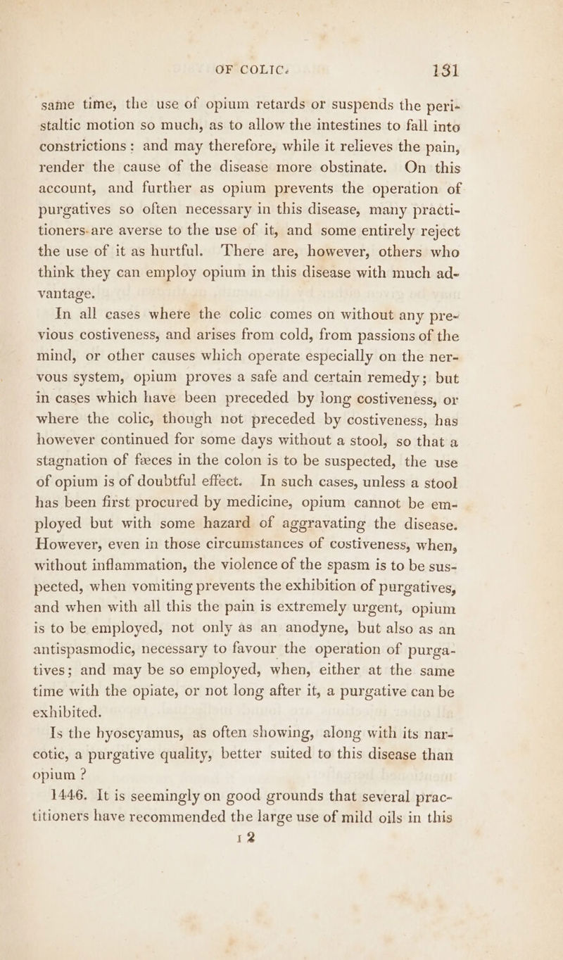 same time, the use of opium retards or suspends the peri- staltic motion so much, as to allow the intestines to fall into constrictions : and may therefore, while it relieves the pain, render the cause of the disease more obstinate. On this account, and further as opium prevents the operation of purgatives so often necessary in this disease, many practi- tioners-are averse to the use of it, and some entirely reject the use of it as hurtful. There are, however, others who think they can employ opium in this disease with much ad- vantage. In all cases where the colic comes on without any pre-~ vious costiveness, and arises from cold, from passions of the mind, or other causes which operate especially on the ner- vous system, opium proves a safe and certain remedy; but in cases which have been preceded by long costiveness, or where the colic, though not preceded by costiveness, has however continued for some days without a stool, so that a stagnation of feces in the colon is to be suspected, the use of opium is of doubtful effect. In such cases, unless a stool has been first procured by medicine, opium cannot be em- ployed but with some hazard of aggravating the disease. However, even in those circumstances of costiveness, when, without inflammation, the violence of the spasm is to be sus- pected, when vomiting prevents the exhibition of purgatives, and when with all this the pain is extremely urgent, opium is to be employed, not only as an anodyne, but also as an antispasmodic, necessary to favour the operation of purga- tives; and may be so employed, when, either at the same time with the opiate, or not long after it, a purgative can be exhibited. Is the hyoscyamus, as often showing, along with its nar- cotic, a purgative quality, better suited to this disease than opium ? 1446. It is seemingly on good grounds that several prac- titioners have recommended the large use of mild oils in this 12