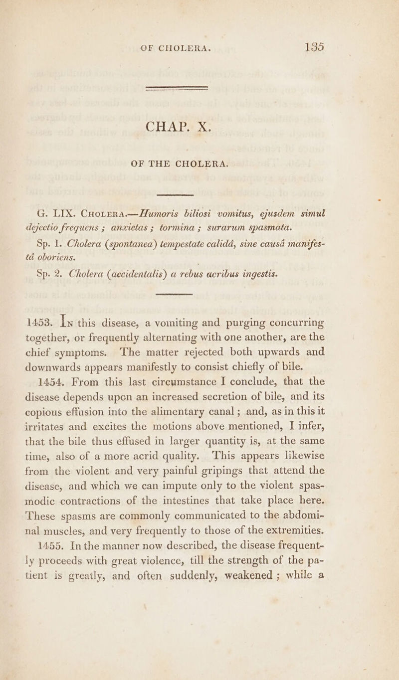 CHAP. X. OF THE CHOLERA. G. LIX. CHotera.—AHumoris biliost vomitus, eyusdem simul dejectio frequens ; anxietas ; tormina ; surarum spasmata. Sp. 1. Cholera (spontanea) tempestate calidad, sine causa manifes- td oboriens. Sp. 2. Cholera (accidentalis) a rebus acribus ingestis. 1453. Ly this disease, a vomiting and purging concurring together, or frequently alternating with one another, are the chief symptoms. The matter rejected both upwards and downwards appears manifestly to consist chiefly of bile. 1454. From this last circumstance I conclude, that the disease depends upon an increased secretion of bile, and its copious effusion into the alimentary canal ; and, as in this it irritates and excites the motions above mentioned, I infer, that the bile thus effused in larger quantity is, at the same time, also of a more acrid quality. This appears likewise from the violent and very painful gripings that attend the disease, and which we can impute only to the violent spas- modic contractions of the intestines that take place here. These spasms are commonly communicated to the abdomi- nal muscles, and very frequently to those of the extremities. 1455. Inthe manner now described, the disease frequent- ly proceeds with great violence, till the strength of the pa- tient is greatly, and often suddenly, weakened ; while a