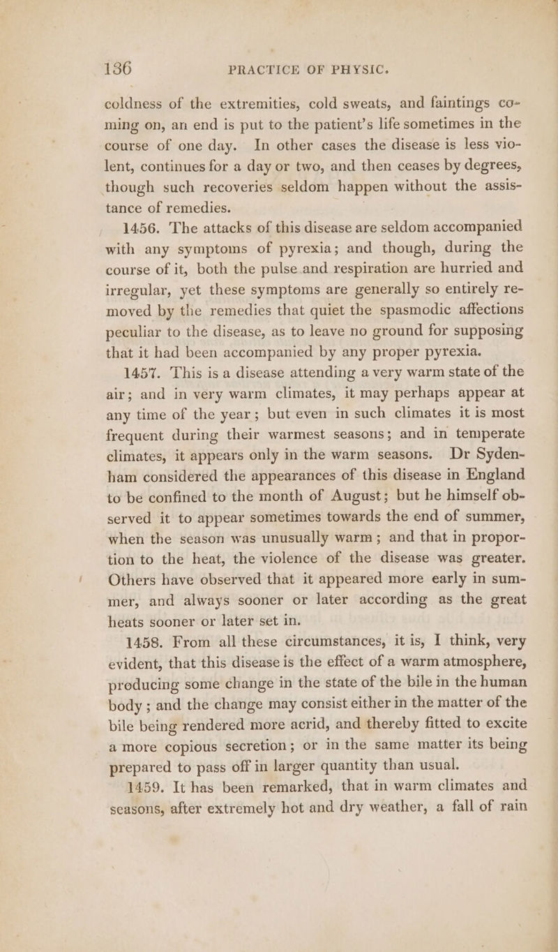 coldness of the extremities, cold sweats, and faintings co- ming on, an end is put to the patient’s life sometimes in the course of one day. In other cases the disease is less vio- lent, continues for a day or two, and then ceases by degrees, though such recoveries seldom happen without the assis- tance of remedies. } 1456. The attacks of this disease are seldom accompanied with any symptoms of pyrexia; and though, during the course of it, both the pulse.and respiration are hurried and irregular, yet these symptoms are generally so entirely re- moved by the remedies that quiet the spasmodic affections peculiar to the disease, as to leave no ground for supposing that it had been accompanied by any proper pyrexia. 1457. This is a disease attending a very warm state of the air; and in very warm climates, it may perhaps appear at any time of the year; but even in such climates it is most frequent during their warmest seasons; and in temperate climates, it appears only in the warm seasons. Dr Syden- ham considered the appearances of this disease in England to be confined to the month of August; but he himself ob- served it to appear sometimes towards the end of summer, when the season was unusually warm ; and that in propor- tion to the heat, the violence of the disease was greater. Others have observed that it appeared more early in sum- mer, and always sooner or later according as the great heats sooner or later set in. 1458. From all these circumstances, it is, 1 think, very evident, that this disease is the effect of a warm atmosphere, producing some change in the state of the bile in the human body ; and the change may consist either in the matter of the bile being rendered more acrid, and thereby fitted to excite amore copious secretion; or in the same matter its being prepared to pass off in larger quantity than usual. 1459. It has been remarked, that in warm climates and seasons, after extremely hot and dry weather, a fall of rain