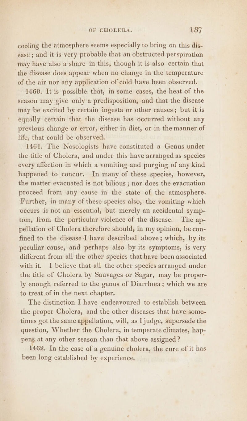 cooling the atmosphere seems especially to bring on this dis- ease ; and it is very probable that an obstructed perspiration may have also a share in this, though it is also certain that the disease does appear when no change in the temperature of the air nor any application of cold have been observed. 1460. It is possible that, in some cases, the heat of the season may give only a predisposition, and that the disease may be excited by certain ingesta or other causes; but it is equally certain that the disease has occurred without any previous change or error, either in diet, or in the manner of life, that could be observed. 1461. The Nosologists have constituted a Genus under the title of Cholera, and under this have arranged as species every affection in which a vomiting and purging of any kind happened to concur. In many of these species, however, the matter evacuated is not bilious ; nor does the evacuation proceed from any cause in the state of the atmosphere. Further, in many of these species also, the vomiting which occurs is not an essential, but merely an accidental symp- tom, from the particular violence of the disease. ‘The ap- pellation of Cholera therefore should, in my opinion, be con- fined to the disease-I have described above; which, by its peculiar cause, and perhaps also by its symptoms, is very different from all the other species that have been associated with it. I believe that all the other species arranged under the title of Cholera by Sauvages or Sagar, may be proper- ly enough referred to the genus of Diarrhoea; which we are to treat of in the next chapter. The distinction I have endeavoured to establish between the proper Cholera, and the other diseases that have some- times got the same appellation, will, as I judge, supersede the question, Whether the Cholera, in temperate climates, hap- pens, at any other season than that above assigned ? 1462. In the case of a genuine cholera, the cure of it has been long established by experience.