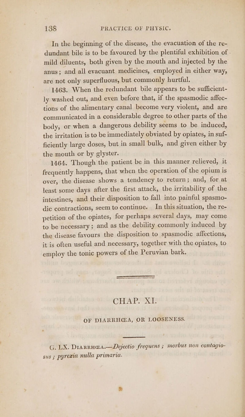 In the beginning of the disease, the evacuation of the re- dundant bile is to be favoured by the plentiful exhibition of - mild diluents, both given by the mouth and injected by the anus; and all evacuant medicines, employed in either way, are not only superfluous, but commonly hurtful. 1463. When the redundant bile appears to be sufficient- ly washed out, and even before that, if the spasmodic affec- tions of the alimentary canal become very violent, and are communicated in a considerable degree to other parts of the body, or when a dangerous debility seems to be induced, the irritation is to be immediately obviated by opiates, in suf- ficiently large doses, but in small bulk, and given either by the mouth or by glyster. 1464. Though the patient be in this manner relieved, it frequently happens, that when the operation of the opium is over, the disease shows a tendency to return ; and, for at least some days after the first attack, the irritability of the intestines, and their disposition to fall into painful spasmo- dic contractions, seem to continue. In this situation, the re- petition of the opiates, for perhaps several days, may come to be necessary; and as the debility commonly induced by the disease favours the disposition to spasmodic affections, Gt is often useful and necessary, together with the opiates, to employ the tonic powers of the Peruvian bark. Oo Pa ie E OF DIARRH@A, OR LOOSENESS. G. LX. Diarrua@a.—Depectio frequens ; morbus non contagio- sus ; pyrexia nulla primaria.