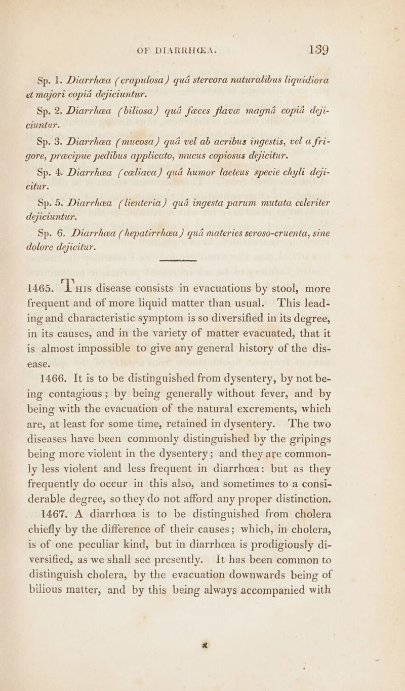 Sp. 1. Diarrhea (crapulosa) qua stercora naturalibus liquidiora et majori copia dejiciuntur. Sp. 2. Diarrhea (biliosa) qua feces flave magna copia dei- ciuntur. Sp. 3. Diarrhea (mucosa) qua vel ab acribus ingestis, vel a fri- gore, precipue pedibus applicato, mucus copiosus dejicitur. Sp. 4. Diarrhea (celiaca) qua humor lacteus specie chyh deji- citur. Sp. 5. Diarrhea (lienteria) qua ingesta parum mutata celeriter dejiciuntur. Sp. 6. Diarrhea (hepatirrheea) qua materies seroso-cruenta, sine dolore dejicitur. 1465. ‘Luis disease consists in evacuations by stool, more frequent and of more liquid matter than usual. This lead- ing and characteristic symptom is so diversified in its degree, in its causes, and in the variety of matter evacuated, that it is almost impossible to give any general history of the dis- ease. 1466. It is to be distinguished from dysentery, by not be- ing contagious; by being generally without fever, and by being with the evacuation of the natural excrements, which are, at least for some time, retained in dysentery. The two diseases have been commonly distinguished by the gripings being more violent in the dysentery; and they are common- ly less violent and less frequent in diarrhoea: but as they frequently do occur in this also, and sometimes to a consi- derable degree, so they do not afford any proper distinction. 1467. A diarrhcea is to be distinguished from cholera chiefly by the difference of their causes; which, in cholera, is of one peculiar kind, but in diarrhoea is prodigiously di- versified, as we shall see presently. It has been common to distinguish cholera, by the evacuation downwards being of bilious matter, and by this being always accompanied with