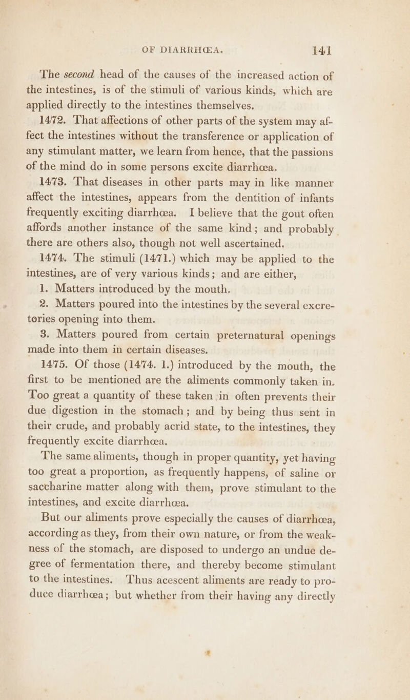 The second head of the causes of the increased action of the intestines, is of the stimuli of various kinds, which are applied directly to the intestines themselves. 1472. That affections of other parts of the system may af- fect the intestines without the transference or application of any stimulant matter, we learn from hence, that the passions of the mind do in some persons excite diarrheea. 1473. That diseases in other parts may in like manner affect the intestines, appears from the dentition of infants frequently exciting diarrhoea. I believe that the gout often affords another instance of the same kind; and probably there are others also, though not well ascertained. 1474, The stimuli (1471.) which may be applied to the intestines, are of very various kinds; and are either, 1. Matters introduced by the mouth. 2. Matters poured into the intestines by the several excre- tories opening into them. 3. Matters poured from certain preternatural openings made into them in certain diseases. 1475, Of those (1474. 1.) introduced by the mouth, the first to be mentioned are the aliments commonly taken in. Too great a quantity of these taken ,in often prevents their due digestion in the stomach; and by being thus sent in their crude, and probably acrid state, to the intestines, — frequently excite diarrhoea. The same aliments, though in proper quantity, yet having too great a proportion, as frequently happens, of saline or saccharine matter along with them, prove stimulant to the intestines, and excite diarrhcea. But our aliments prove especially the causes of diarrhoea, according as they, from their own nature, or from the weak- ness of the stomach, are disposed to undergo an undue de- gree of fermentation there, and thereby become stimulant to the intestines. Thus acescent aliments are ready to pro- duce diarrhea; but whether from their having any directly