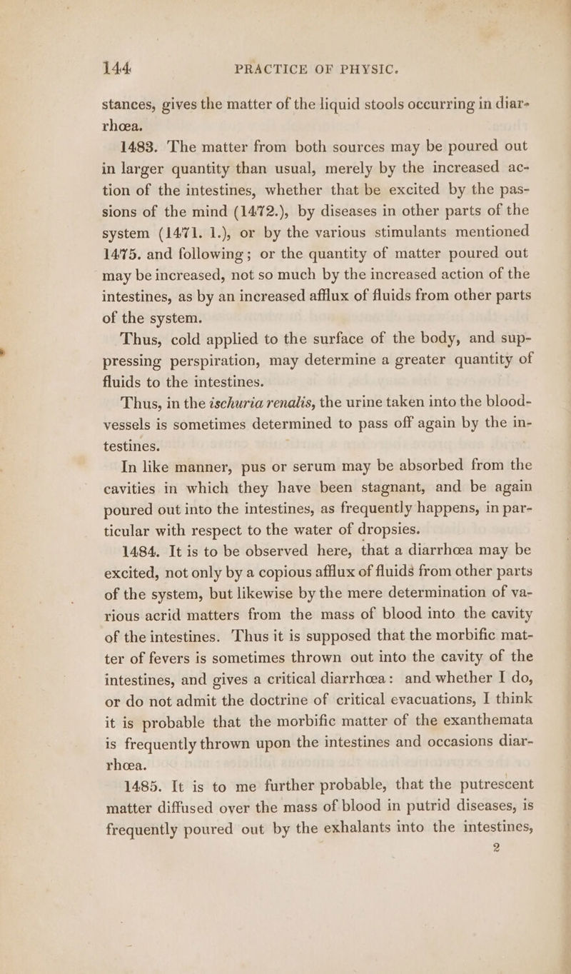 stances, gives the matter of the liquid stools occurring in diar- rheea. 1483. The matter from both sources may be poured out in larger quantity than usual, merely by the increased ac- tion of the intestines, whether that be excited by the pas- sions of the mind (1472.), by diseases in other parts of the system (1471. 1.), or by the various stimulants mentioned 14'75. and following; or the quantity of matter poured out may be increased, not so much by the increased action of the intestines, as by an increased afflux of fluids from other parts of the system. Thus, cold applied to the surface of the body, and sup- pressing perspiration, may determine a greater quantity of fluids to the intestines. | Thus, in the ischuria renalis, the urine taken into the blood- vessels is sometimes determined to pass off again by the in- testines. | In like manner, pus or serum may be absorbed from the cavities in which they have been stagnant, and be again poured out into the intestines, as frequently happens, in par- ticular with respect to the water of dropsies. 1484. It is to be observed here, that a diarrhcea may be excited, not only by a copious afflux of fluids from other parts of the system, but likewise by the mere determination of va- rious acrid matters from the mass of blood into the cavity of the intestines. Thus it is supposed that the morbific mat- ter of fevers is sometimes thrown out into the cavity of the intestines, and gives a critical diarrhoea: and whether I do, or do not admit the doctrine of critical evacuations, I think it is probable that the morbific matter of the exanthemata is frequently thrown upon the intestines and occasions diar- rheea. 1485. It is to me further probable, that the putrescent matter diffused over the mass of blood in putrid diseases, is frequently poured out by the exhalants into the intestines, 4