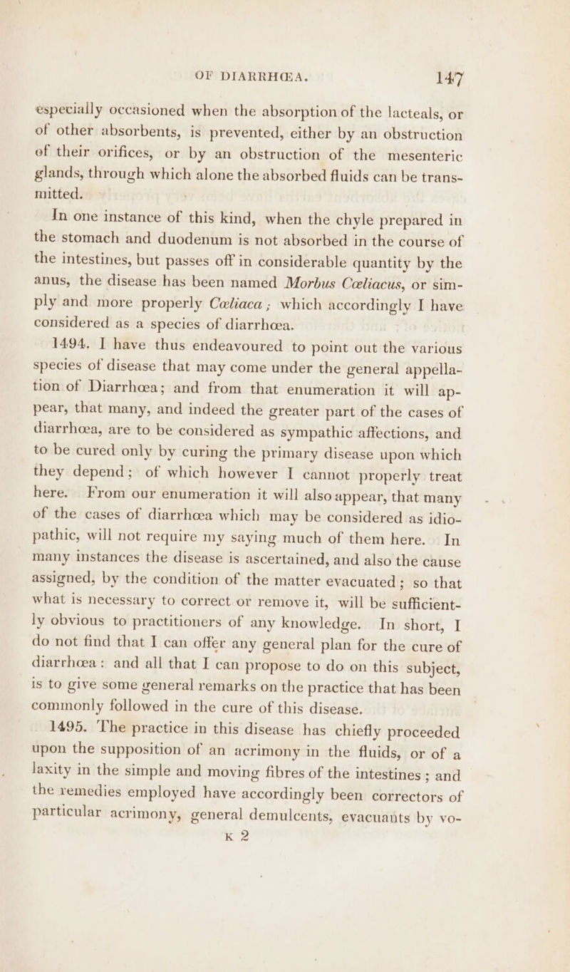 especially occasioned when the absorption of the lacteals, or of other absorbents, is prevented, either by an obstruction of their orifices, or by an obstruction of the mesenteric glands, through which alone the absorbed fluids can be trans- mitted. In one instance of this kind, when the chyle prepared in the stomach and duodenum is not absorbed in the course of the intestines, but passes off in considerable quantity by the anus, the disease has been named Morbus Celiacus, or sim- ply and more properly Celiaca ; which accordingly I have considered as a species of diarrhcea. 1494, I have thus endeavoured to point out the various species of disease that may come under the general appella- tion of Diarrhoea; and from that enumeration it will ap- pear, that many, and indeed the greater part of the cases of diarrhoea, are to be considered as sympathic affections, and to be cured only by curing the primary disease upon which they depend; of which however I cannot properly treat here. From our enumeration it will also appear, that many of the cases of diarrhoea which may be considered as idio- pathic, will not require my saying much of them here. In many instances the disease is ascertained, and also the cause assigned, by the condition of the matter evacuated; so that what is necessary to correct or remove it, will be sufficient- ly obvious to practitioners of any knowledge. In short, I do not find that I can offer any general plan for the cure of diarrhoea: and all that I can propose to do on this subject, is to give some general remarks on the practice that has been commonly followed in the cure of this disease. 1495, ‘The practice in this disease has chiefly proceeded upon the supposition of an acrimony in the fluids, or of a laxity in the simple and moving fibres of the intestines ; and the remedies employed have accordingly been correctors of particular acrimony, general demulcents, evacuauts by vo- K 2