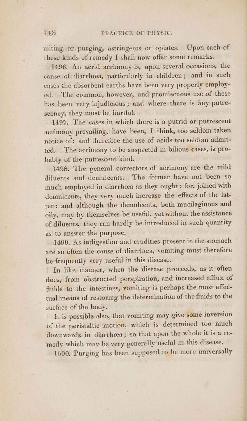 miting or purging, astringents or opiates. Upon each of these kinds of remedy I shall now offer some remarks. 1496. An acrid acrimony is, upon several occasions, the cause of diarrhoea, particularly in children; and in such cases the absorbent earths have been very properly employ- ed. The common, however, and promiscuous use of these has been very injudicious; and where there is any putre- scency, they must be hurtful. 1497. The cases in which there is a putrid or putrescent acrimony prevailing, have been, I think, too seldom taken notice of; and therefore the use of acids too seldom admit- ted. The acrimony to be suspected in bilious cases, is pro- bably of the putrescent kind. 1498. The general correctors of acrimony are the mild diluents and demulcents. The former have not been so much employed in diarrhoea as they ought ; for, joined with demulcents, they very much increase the effects of the lat-_ ter: and although the demulcents, both mucilaginous and , oily, may by themselves be useful, yet without the assistance of diluents, they can hardly be introduced in such quantity as to answer the purpose. 1499. As indigestion and crudities present in the stomach are so often the cause of diarrhoea, vomiting must therefore be frequently very useful in this disease. In like manner, when the disease proceeds, as it often does, from obstructed perspiration, and increased afflux of fluids to the intestines, vomiting is perhaps the most effec- tual means of restoring the determination of the fluids to the surface of the body. It is possible also, that vomiting may give some inversion of the peristaltic motion, which is determined too much downwards in diarrhoea; so that upon the whole it is a re- medy which may be very generally useful in this disease. 1500. Purging has been supposed to be more universally