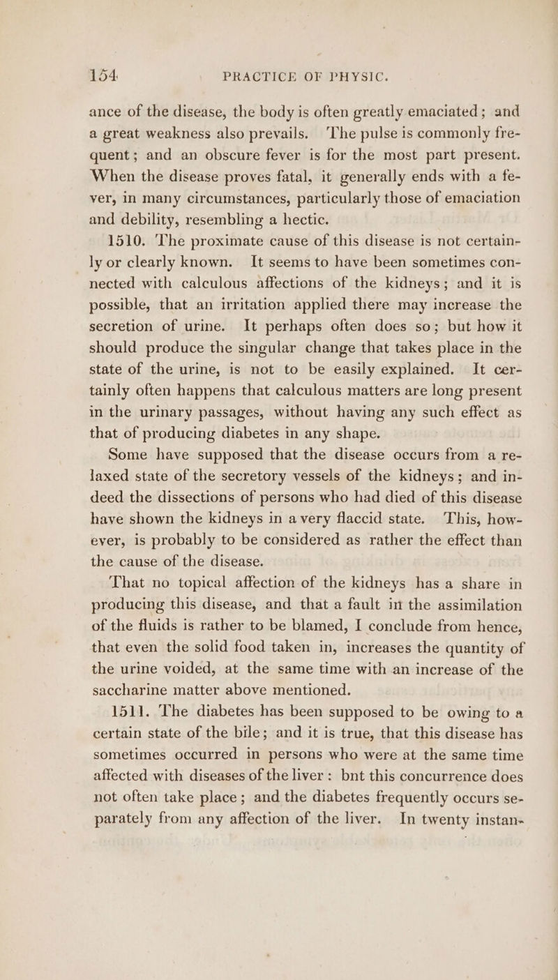 ance of the disease, the body is often greatly emaciated ; and a great weakness also prevails. ‘The pulse is commonly fre- quent; and an obscure fever is for the most part present. When the disease proves fatal, it generally ends with a fe- ver, in many circumstances, particularly those of emaciation and debility, resembling a hectic. 1510. ‘The proximate cause of this disease is not certain- ly or clearly known. It seems to have been sometimes con- nected with calculous affections of the kidneys; and it is possible, that an irritation applied there may increase the secretion of urine. It perhaps often does so; but how it should produce the singular change that takes place in the state of the urine, is not to be easily explained. It cer- tainly often happens that calculous matters are long present in the urinary passages, without having any such effect as that of producing diabetes in any shape. Some have supposed that the disease occurs from a re- laxed state of the secretory vessels of the kidneys; and in- deed the dissections of persons who had died of this disease have shown the kidneys in avery flaccid state. This, how- ever, is probably to be considered as rather the effect than the cause of the disease. That no topical affection of the kidneys has a share in producing this disease, and that a fault im the assimilation of the fluids is rather to be blamed, I conclude from hence, that even the solid food taken in, increases the quantity of the urine voided, at the same time with an increase of the saccharine matter above mentioned. 1511. The diabetes has been supposed to be owing to a certain state of the bile; and it is true, that this disease has sometimes occurred in persons who were at the same time affected with diseases of the liver: bnt this concurrence does not often take place; and the diabetes frequently occurs se- parately from any affection of the liver. In twenty instan-