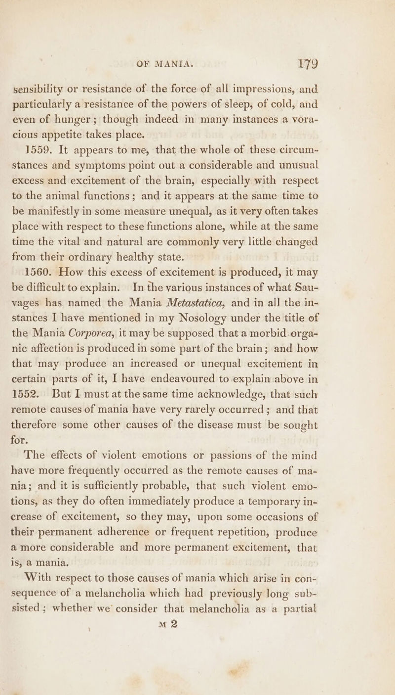 sensibility or resistance of the force of all impressions, and particularly a resistance of the powers of sleep, of cold, and even of hunger; though indeed in many instances a vora- cious appetite takes place. 1559. It appears to me, ‘that the whole of these circum- stances and symptoms point out a considerable and unusual excess and excitement of the brain, especially with respect to the animal functions; and it appears at the same time to be manifestly in some measure unequal, as it very often takes place with respect to these functions alone, while at the same time the vital and natural are commonly very little changed from their ordinary healthy state. 1560. How this excess of excitement is produced, it may be difficult to explain. In the various instances of what Sau- vages has named the Mania Metastatica, and in all the in- stances | have mentioned in my Nosology under the title of the Mania Corporea, it may be supposed that a morbid orga- nic affection is produced in some part of the brain; and how that may produce an increased or unequal excitement in certain parts of it, I have endeavoured to explain above in 1552. But I must at the same time acknowledge, that such remote causes of mania have very rarely occurred ; and that therefore some other causes of the disease must be sought for. The effects of violent emotions or passions of the mind have more frequently occurred as the remote causes of ma- nia; and it is sufficiently probable, that such violent emo- tions, as they do often immediately produce a temporary in- crease of excitement, so they may, upon some occasions of their permanent adherence or frequent repetition, produce a more considerable and more permanent excitement, that is, € mania. With respect to those causes of mania which arise in con- sequence of a melancholia which had previously long sub- sisted ; whether we’ consider that melancholia as a partial M 2 }