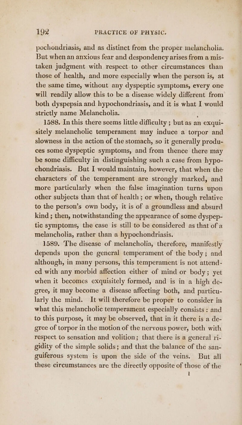 pochondriasis, and as distinct from the proper melancholia. But when an anxious fear and despondency arises from a mis- taken judgment with respect to other circumstances than those of health, and more especially when the person is, at the same time, without any dyspeptic symptoms, every one will readily allow this to be a disease widely different from both dyspepsia and hypochondriasis, and it is what I would strictly name Melancholia. 1588. In this there seems little difficulty ; but as an exqui- sitely melancholic temperament may induce a torpor and slowness in the action of the stomach, so it generally produ- ces some dyspeptic symptoms, and from thence there may be some difficulty in distinguishing such a case from hypo- chondriasis. But I would maintain, however, that when the characters of the temperament are strongly marked, and more particularly when the false imagination turns upon other subjects than that of health ; or when, though relative to the person’s own body, it is of a groundless and absurd kind ; then, notwithstanding the appearance of some dyspep- tic symptoms, the case is still to be considered as that of a melancholia, rather than a hypochondriasis. 1589. The disease of melancholia, therefore, manifestly depends upon the general temperament of the body; and although, in many persons, this temperament is not attend- ed with any morbid affection either of mind or body; yet when it becomes exquisitely formed, and is in a high de- gree, it may become a disease affecting both, and particu- larly the mind. It will therefore be proper to consider in what this melancholic temperament especially consists : and to this purpose, it may be observed, that in it there is a de- gree of torpor in the motion of the nervous power, both with respect to sensation and volition; that there is a general ri- gidity of the simple solids; and that the balance of the san- guiferous system is upon the side of the veins. But all these circumstances are the directly opposite of those of the I