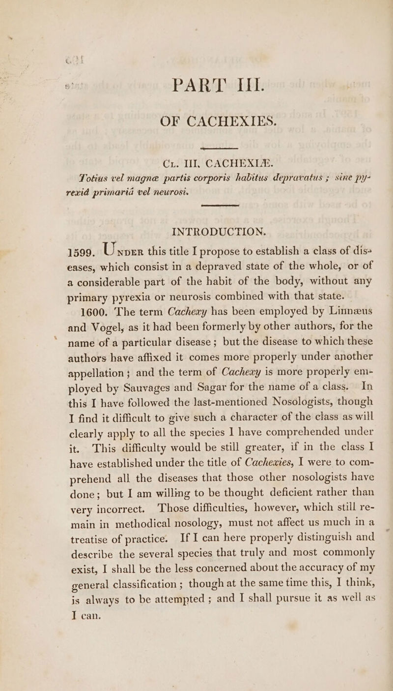 PART IIL. OF CACHEXIES. Ci. Ti. -CACHEXIZA. Totius vel magne partis corporis habitus depravatus ; sine py- rexid primaria vel neurost. INTRODUCTION. 1599. Unoer this title I propose to establish a class of dis- eases, which consist in a depraved state of the whole, or of a considerable part of the habit of the body, without any primary pyrexia or neurosis combined with that state. 1600. The term Cachery has been employed by Linnzus and Vogel, as it had been formerly by other authors, for the name of a particular disease; but the disease to which these authors have affixed it comes more properly under another appellation; and the term of Cacheay is more properly em- ployed by Sauvages and Sagar for the name of a class. In this I have followed the last-mentioned Nosologists, though I find it difficult to give such a character of the class as will clearly apply to all the species 1] have comprehended under it. This difficulty would be still greater, if in the class I have established under the title of Cachexies, I were to com- prehend all the diseases that those other nosologists have done; but I am willing to be thought deficient rather than very incorrect. ‘Those difficulties, however, which still re- main in methodical nosology, must not affect us much in a treatise of practice. If I can here properly distinguish and describe the several species that truly and most commonly exist, I shall be the less concerned about the accuracy of my general classification ; though at the same time this, I think, is always to be attempted ; and I shall pursue it as well as T can.