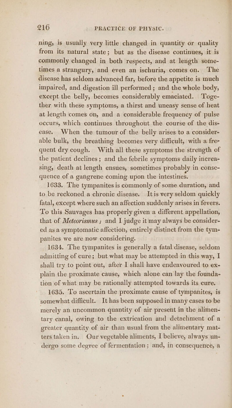 ning, 1s usually very little changed in quantity or quality from its natural state; but as the disease continues, it is commonly changed in both respects, and at length some- times a strangury, and even an ischuria, comes on. ‘The disease has seldom advanced far, before the appetite is much impaired, and digestion ill performed ; and the whole body, except the belly, becomes considerably emaciated. ‘Toge- ther with these symptoms, a thirst and uneasy sense of heat at length comes on, and a considerable frequency of pulse occurs, which continues throughout the course of the dis- ease. When the tumour of the belly arises to a consider- able bulk, the breathing becomes very difficult, with a fre- quent dry cough. With all these symptoms the strength of the patient declines; and the febrile symptoms daily increa- sing, death at length ensues, sometimes probably in conse- quence of a gangrene coming upon the intestines. 1633. The tympanites is commonly of some duration, and to be reckoned a chronic disease. Itis very seldom quickly fatal, except where such an affection suddenly arises in fevers. To this Sauvages has properly given a different appellation, that of Meteorismus ; and I judge it may always be consider- ed as a symptomatic affection, entirely distinct from the tym- panites we are now considering. 1634. The tympanites is generally a fatal disease, seldom admitting of cure; but what may be attempted in this way, I shall try to point out, after I shall have endeavoured to ex- plain the proximate cause, which alone can lay the founda- tion of what may be rationally attempted towards its cure. 1635. To ascertain the proximate cause of tympanites, is somewhat difficult. It has been supposed in many cases to be merely an uncommon quantity of air present in the alimen- tary canal, owing to the extrication and detachment of a ~ greater quantity of air than usual from the alimentary mat- ters taken in. Our vegetable aliments, I believe, always un- dergo some deeree of fermentation ; and, in consequence, a