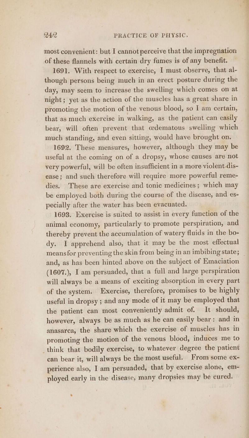 most convenient: but I cannot perceive that the impregnation of these flannels with certain dry fumes is of any benefit. 1691. With respect to exercise, I must observe, that al- though persons being much in an erect posture during the day, may seem to increase the swelling which comes on at night; yet as the action of the muscles has a great share in promoting the motion of the venous blood, so I am certain, that as much exercise in walking, as the patient can easily bear, will often prevent that cedematous swelling which much standing, and even sitting, would have brought on. 1692. These measures, however, although they may be useful at the coming on of a dropsy, whose causes are not very powerful, will be often insufficient in a more violent-dis- ease; and such therefore will require more powerful reme- dies. These are exercise and tonic medicines; which may be employed both during the course of the disease, and es- pecially after the water has been evacuated. 1693. Exercise is suited to assist in every function of the animal economy, particularly to promote perspiration, and thereby prevent the accumulation of watery fluids in the bo- dy. I apprehend also, that it may be the most effectual means for preventing the skin from being in an imbibing state; and, as has been hinted above on the subject of Emaciation (1607.), I am persuaded, that a full and large perspiration will always be a means of exciting absorption in every part of the system. Exercise, therefore, promises to be highly useful in dropsy ; and any mode of it may be employed that the patient can most conveniently admit of. It should, however, always be as much as he can easily bear: and in anasarca, the share which the exercise of muscles has in promoting the motion of the venous blood, induces me to think that bodily exercise, to whatever degree the patient can bear it, will always be the most useful. From some ex- perience also, I am persuaded, that by exercise alone, em- ployed early in the disease, many dropsies may be cured. v