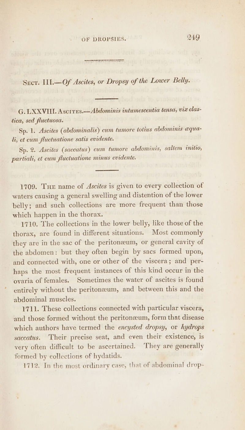 Secr. IIl.—Of Ascites, or Dropsy of the Lower Belly. G. LXXVIIL Ascrres.—Abdominis intumescentia tensa, vix elas- tica, sed _fluctuosa. Sp. 1. Ascites (abdominalis) cum tumore totius abdominis equa- hi, et cum fluctuatione satis evidente. Sp. 2. Ascites (saccatus) cum tumore abdominis, saltem initio, partialt, et cum fluctuatione minus evidente. 1709. Tur name of Ascites is given to every collection of waters causing a general swelling and distention of the lower belly; and such collections are more frequent than those which happen in the thorax. | 1710. The collections in the lower belly, like those of the thorax, are found in different situations. Most commonly they are in the sac of the peritoneum, or general cavity of the abdomen: but they often begin by sacs formed upon, and connected with, one or other of the viscera; and per- haps the most frequent instances of this kind occur in the ovaria of females. Sometimes the water of ascites is found entirely without the peritoneum, and between this and the abdominal muscles. 1711. These collections connected with particular viscera, and those formed without the peritonaeum, form that disease which authors have termed the encysted dropsy, or hydrops saccatus. Their precise seat, and even their existence, is very often difficult to be ascertained. They are generally formed by collections of hydatids. 1712. In the most ordinary case, that of abdominal drop-