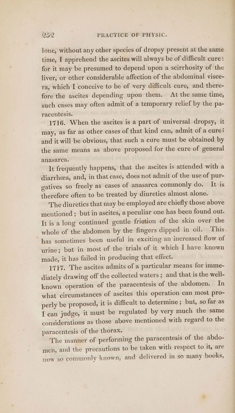 lone, without any other species of dropsy present at the same time, I apprehend the ascites will always be of difficult cure: for it may be presumed to depend upon a scirrhosity of the liver, or other considerable affection of the abdominal visce- ra, which I conceive to be of very difficult cure, and there- fore the ascites depending upon them. At the same time, such cases may often admit of a temporary relief by the pa- racentesis. 1716. When the ascites is a part of universal dropsy, it may, as far as other cases of that kind can, admit of a cure; and it will be obvious, that such a cure must be obtained by the same means as above proposed for the cure of general anasarca. It frequently happens, that the ascites is attended with a diarrhoea, and, in that case, does not admit of the use of pur- gatives so freely as cases of anasarca commonly do. It»is therefore often to be treated by diuretics almost alone. The diuretics that may be employed are chiefly those above mentioned ; but in ascites, a peculiar one has been found out. It is a long continued gentle frietion of the skin over the whole of the abdomen by the fingers dipped in oil. This. “has sometimes been useful in exciting an increased flow of urine; but in most of the trials of it which I have known made, it has failed in producing that effect. 171%. The ascites admits of a particular means for imme- diately drawing off the collected waters; and that is the well- known operation of the paracentesis of the abdomen. In what circumstances of ascites this operation can most pro- perly be proposed, it is difficult to determine; but, so far as I can judge, it must be regulated by very much the same considerations as those above mentioned with regard to the paracentesis of the thorax. . The manner of performing the paracentesis of the abdo- men, and the precautions to be taken with respect to it, are now so commonly known, and delivered in so many books,