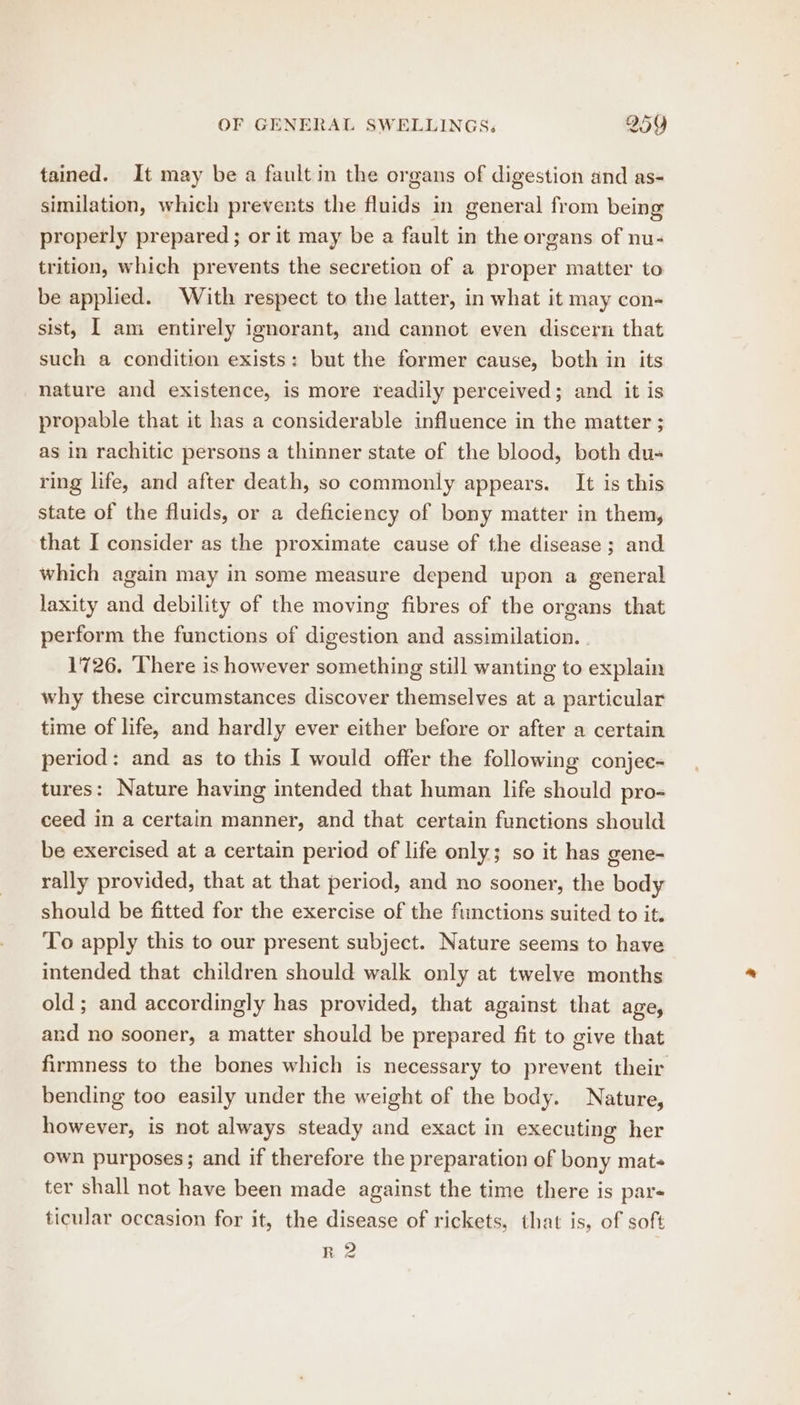 tained. It may be a fault in the organs of digestion and as- similation, which prevents the Alida in general from being properly prepared; or it may be a fault in the or gans of nu- trition, which prevents the secretion of a proper matter to be applied. With respect to the latter, in what it may con- sist, I am entirely ignorant, and cannot even discern that such a condition exists: but the former cause, both in its nature and existence, is more readily perceived; and it is propable that it has a considerable influence in the matter ; as in rachitic persons a thinner state of the blood, both du- ring life, and after death, so commonly appears. It is this state of the fluids, or a deficiency of bony matter in them, that I consider as the proximate cause of the disease ; and which again may in some measure depend upon a general laxity and debility of the moving fibres of the organs that perform the functions of digestion and assimilation. | 1726. There is however something still wanting to explain why these circumstances discover themselves at a particular time of life, and hardly ever either before or after a certain period: and as to this I would offer the following conjee- tures: Nature having intended that human life should pro- ceed in a certain manner, and that certain functions should be exercised at a certain period of life only; so it has gene- rally provided, that at that period, and no sooner, the body should be fitted for the exercise of the functions suited to it. To apply this to our present subject. Nature seems to have intended that children should walk only at twelve months old; and accordingly has provided, that against that age, and no sooner, a matter should be prepared fit to give that firmness to the bones which is necessary to prevent their bending too easily under the weight of the body. Nature, however, is not always steady and exact in executing her own purposes; and if therefore the preparation of bony mat- ter shall not have been made against the time there is pars ticular occasion for it, the disease of rickets, that is, of soft RZ fwd