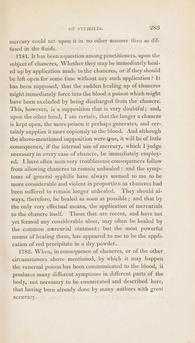 mercury could act upon it in no other manner than as dif- fused in the fluids. 1781. It has been a question among practitioners, upon the subject of chancres, Whether they may be immediately heal- ed up by application made to the chancres, or if they should be left open for some time without any such application ? It has been supposed, that the sudden healing up of chancres might immediately force into the blood a poison which might have been excluded by being discharged from the chancre. This, however, is a supposition that is very doubtful; and, upon the other hand, I am certain, that the longer a chancre is kept open, the more poison it perhaps generates, and cer- tainly supplies it more copiously to the blood. And although the above-mentioned supposition were tgue, it will be of little consequence, if the internal use of mercury, which I judge necessary in every case of chancre, be immediately employ- ed. I have often seen very troublesome consequences follow from allowing chancres to remain unhealed: and the symp- toms of general syphilis have always seemed to me to be more considerable and violent in proportion as chancres had been suffered to remain longer unhealed. ‘hey should al- ways, therefore, be healed as soon as possible; and that by the only very effectual means, the application of mercurials to the chancre itself. Those that are recent, and have not yet formed any considerable ulcer, may often be healed by the common mercurial ointment; but the most powerful means of healing them, has appeared to me to be the appli- cation of red precipitate in a dry powder. 1782. When, in consequence of chancres, or of the other circumstances above mentioned, by which it may happen the venereal poison has been communicated to the blood, it produces many different symptoms in different parts of the body, not necessary to be enumerated and described here, that having been already done by many authors with great accuracy.