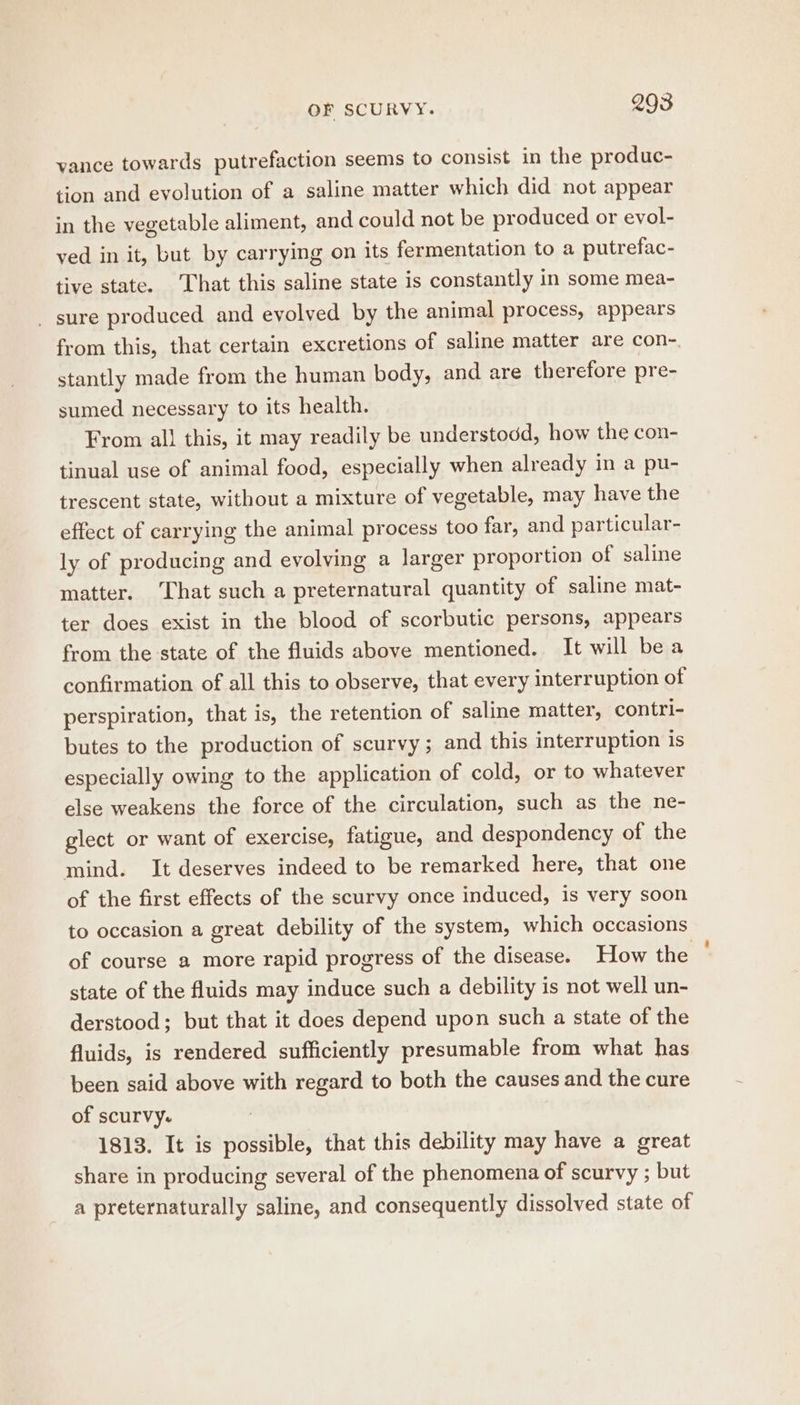 vance towards putrefaction seems to consist in the produc- tion and evolution of a saline matter which did not appear in the vegetable aliment, and could not be produced or evol- ved in it, but by carrying on its fermentation to a putrefac- tive state. That this saline state is constantly in some mea- _ sure produced and evolved by the animal process, appears from this, that certain excretions of saline matter are con- stantly made from the human body, and are therefore pre- sumed necessary to its health. From all this, it may readily be understodd, how the con- tinual use of animal food, especially when already in a pu- trescent state, without a mixture of vegetable, may have the effect of carrying the animal process too far, and particular- ly of producing and evolving a larger proportion of saline matter. That such a preternatural quantity of saline mat- ter does exist in the blood of scorbutic persons, appears from the state of the fluids above mentioned. It will bea confirmation of all this to observe, that every interruption of perspiration, that is, the retention of saline matter, contri- butes to the production of scurvy; and this interruption is especially owing to the application of cold, or to whatever else weakens the force of the circulation, such as the ne- glect or want of exercise, fatigue, and despondency of the mind. It deserves indeed to be remarked here, that one of the first effects of the scurvy once induced, is very soon to occasion a great debility of the system, which occasions of course a more rapid progress of the disease. How the state of the fluids may induce such a debility is not well un- derstood; but that it does depend upon such a state of the fluids, is rendered sufficiently presumable from what has been said above with regard to both the causes and the cure of scurvy. | 1813. It is possible, that this debility may have a great share in producing several of the phenomena of scurvy ; but a preternaturally saline, and consequently dissolved state of