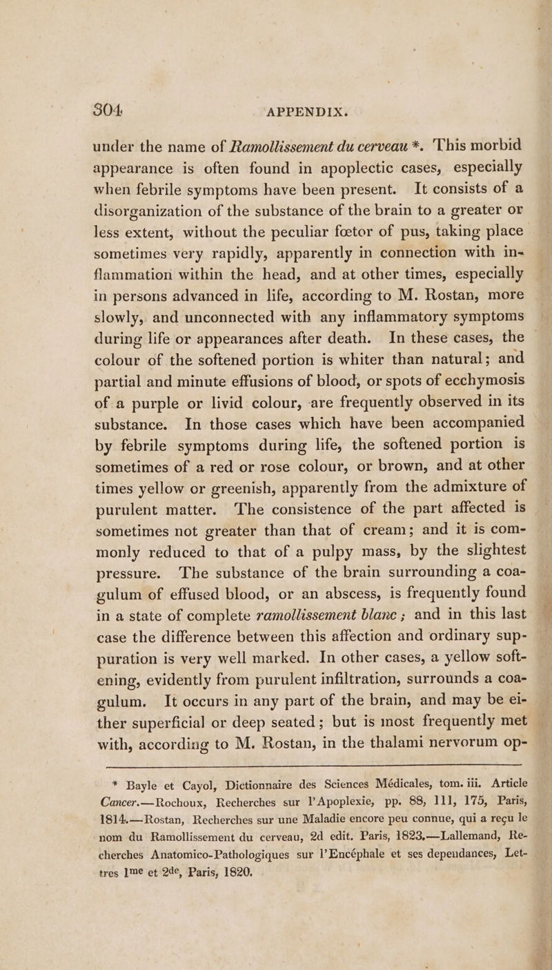 under the name of Ramollissement du cerveau *. This morbid appearance is often found in apoplectic cases, especially when febrile symptoms have been present. It consists of a disorganization of the substance of the brain to a greater or sometimes very rapidly, apparently in connection with in- flammation within the head, and at other times, especially in persons advanced in life, according to M. Rostan, more slowly, and unconnected with any inflammatory symptoms colour of the softened portion is whiter than natural; and partial and minute effusions of blood, or spots of ecchymosis of a purple or livid colour, are frequently observed in its substance. In those cases which have been accompanied by febrile symptoms during life, the softened portion is sometimes of a red or rose colour, or brown, and at other times yellow or greenish, apparently from the admixture of purulent matter. The consistence of the part affected is sometimes not greater than that of cream; and it is com- monly reduced to that of a pulpy mass, by the slightest pressure. The substance of the brain surrounding a coa- gulum of effused blood, or an abscess, is frequently found in a state of complete ramollissement blanc ; and in this last case the difference between this affection and ordinary sup- puration is very well marked. In other cases, a yellow soft- ening, evidently from purulent infiltration, surrounds a coa- gulum. It occurs in any part of the brain, and may be ei- with, according to M. Rostan, in the thalami nervorum op- * Bayle et Cayol, Dictionnaire des Sciences Médicales, tom. iii, Article Cancer.—Rochoux, Recherches sur |’ Apoplexie, pp. 88, 111, 175, Paris, 1814.—Rostan, Recherches sur une Maladie encore peu connue, qui a regu le nom du Ramollissement du cerveau, 2d edit. Paris, 1823,—Lallemand, Re- tres ]me et 2de, Paris, 1820,