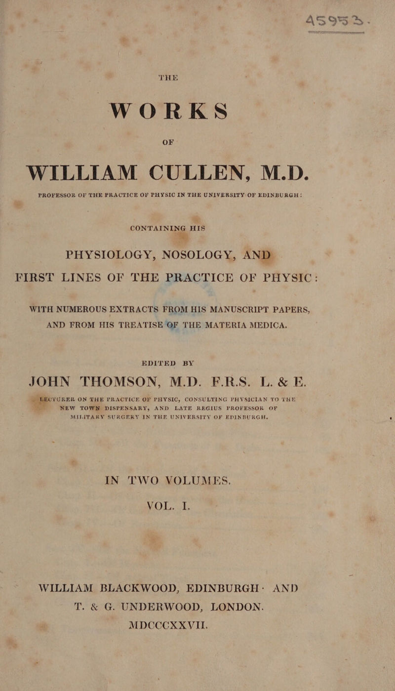 THE WORKS OF WILLIAM CULLEN, M.D. PROFESSOR OF THE PRACTICE O¥ PHYSIC IN THE UNIVERSITY OF EDINBURGH: ty CONTAINING HIS Eh PHYSIOLOGY, NOSOLOGY, AND FIRST LINES OF THE PRACTICE OF PHYSIC: WITH NUMEROUS EXTRACTS FROM HIS MANUSCRIPT PAPERS, AND FROM HIS TREATISE OF THE MATERIA MEDICA. EDITED BY JOHN THOMSON, M.D. F.RS. L. &amp; E. | LECTURER ON THE PRACTICE OF PHYSIC, CONSULTING PHYSICIAN TO THE As NEW TOWN DISPENSARY, AND LATE REGIUS PROFESSOR OF MILITARY SURGERY IN THE UNIVERSITY OF EDINBURGH, IN TWO VOLUMES. EA WRB WILLIAM BLACKWOOD, EDINBURGH: AND T. &amp; G. UNDERWOOD, LONDON. MDCCCXXVIL.