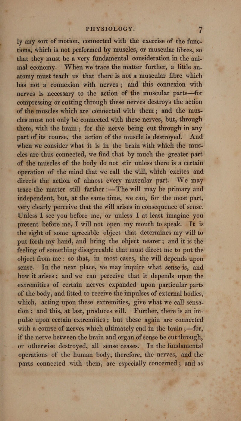 ly any sort of motion, connected with the exercise of the func- tions, which is not performed by muscles, or muscular fibres, so. that they must be a very fundamental consideration in the ani- mal economy. When we trace the matter further, a little an- atomy must teach us that there is not a muscular fibre which has not a connexion with nerves; and this connexion with nerves is necessary to the action of the muscular parts—for compressing or cutting through these nerves destroys the action of the muscles which are connected with them; and the mus- cles must not only be connected with these nerves, but, through them, with the brain; for the nerve being cut through in any part of its course, the action of the muscle is destroyed. And when we consider what it is in the brain with which the mus- cles are thus connected, we find that by much the greater part of the muscles of the body do not stir unless there is a certain operation of the mind that we call the will, which excites and directs the action of almost every muscular part. We may trace the matter still farther :—The will may be primary and independent, but, at the same time, we can, for the most part, very clearly perceive that the will arises in consequence of sense. Unless I see you before me, or unless I at least imagine you present before me, I will not open my mouth to speak. It is the sight of some agreeable object that determines my will to put forth my hand, and bring the object nearer; and it is the feeling of something disagreeable that must direct me to put the object from me: so that, in most cases, the will depends upon sense. In the next place, we may inquire what sense is, and how it arises; and we can perceive that it depends upon the extremities of certain nerves expanded upon particular parts of the body, and fitted to receive the impulses of external bodies, which, acting upon these extremities, give what we call sensa- tion ; and this, at last, produces will. Further, there is an im- pulse upon certain extremities ; but these again are connected with a course of nerves which ultimately end in the brain ;—for, if the nerve between the brain and organ of sense be cut through, or otherwise destroyed, all sense ceases. In the fatidagtental operations of the human body, therefore, the nerves, and the parts connected with them, are especially concerned ; and as