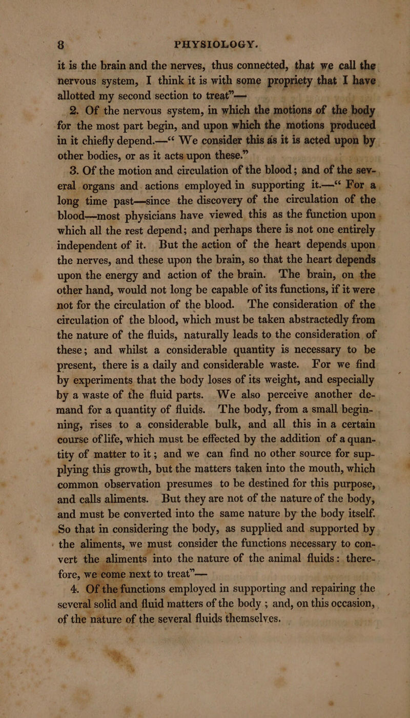 it is the brain and the nerves, thus connected, that we call the nervous system, I think it is with some propriety. that I have allotted my second section to treat”-— | | 2. Of the nervous system, in which the motions of the ody for the most part begin, and upon which the motions produce in it chiefly depend.—“ We consider this ds it is acted upon by. other bodies, or as it acts upon these.” | 3. Of the motion and circulation of the blood ; and of the sev, eral organs and. actions employed in supporting it—“ For a, — long time past—since the discovery of the circulation of the, blood—most physicians have viewed this as the function upon , which all the rest depend; and perhaps there is not one entirely independent of it. But the action of the heart depends upon. the nerves, and these upon the brain, so that the heart depends , upon the energy and action of the brain. The brain, on the other hand, would not long be capable of its functions, if it were | not for the circulation of the blood. ‘The consideration of the. circulation of the blood, which must be taken abstractedly from the nature of the fluids, naturally leads to the consideration of these; and whilst a considerable quantity is necessary to be present, there is a daily and considerable waste. For we find by experiments that the body loses of its weight, and especially by a waste of the fluid parts. We also perceive another de- mand for a quantity of fluids. ‘The body, from a small begin- . ning, rises to a considerable bulk, and all this in a certain course of life, which must be effected by the addition of a quan-. tity of matter to it; and we can find no other source for sup- plying this growth, but the matters taken into the mouth, which common observation presumes to be destined for this purpose, , and calls aliments. But they are not of the nature of the body, and must be converted into the same nature by the body itself. So that in considering the body, as supplied and supported by ) - the aliments, we must consider the functions necessary 1 to con- vert the aliments ito the nature of the animal fluids: there-. fore, we come next to treat” — Of the functions employed i in supporting and repairing the several solid and fluid matters of the body ; and, on this occasion, | of the nature of the several fluids themselves. ‘be