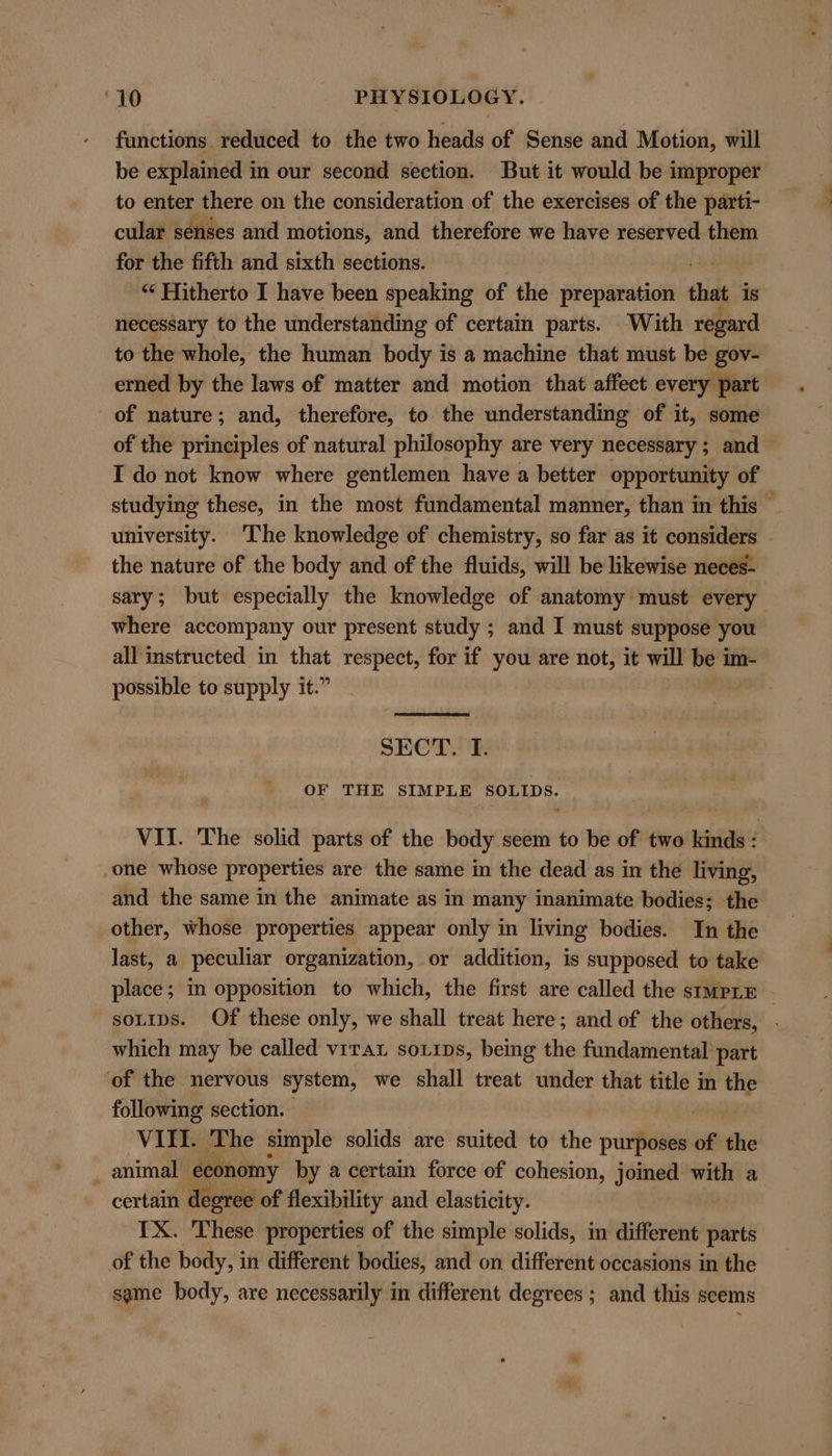 functions. reduced to the two heads of Sense and Motion, will be explained in our second section. But it would be improper to enter there on the consideration of the exercises of the parti- cular senses and motions, and therefore we have reserved them for the fifth and sixth sections. “‘ Hitherto I have been speaking of the preparation that Is necessary to the understanding of certain parts. With regard to the whole, the human body is a machine that must be gov- erned by the laws of matter and motion that affect every part of nature; and, therefore, to the understanding of it, some of the principles of natural philosophy are very necessary ; and I do not know where gentlemen have a better opportunity of studying these, in the most fundamental manner, than in this — university. The knowledge of chemistry, so far as it considers the nature of the body and of the fluids, will be likewise neces- sary; but especially the knowledge of anatomy must every where accompany our present study ; and I must suppose you all instructed in that respect, for if you are not, it will be im- possible to supply it.” SHOT OF THE SIMPLE SOLIDS. VII. The solid parts of the body seem to be of two kinds : one whose properties are the same in the dead as in the living, and the same in the animate as in many inanimate bodies; the other, whose properties appear only in living bodies. In the last, a peculiar organization, or addition, is supposed to take place; m opposition to which, the first are called the simpLE soLips. Of these only, we shall treat here; and of the others, | which may be called virat soxips, being the fundamental part of the nervous system, we shall treat under that title in the following section. VIII. The simple solids are suited to the purposes of the _ animal economy by a certain force of cohesion, joined with a certain degree of flexibility and elasticity. IX. These properties of the simple solids, in different parts of the body, in different bodies, and on different occasions in the same body, are necessarily in different degrees ; and this seems