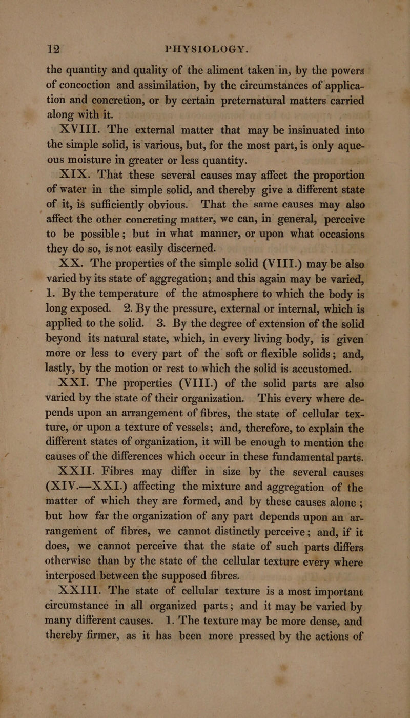 the quantity and quality of the aliment taken in, by the powers. of concoction and assimilation, by the circumstances of applica- tion and concretion, or by certain preternatural matters carried along with it. ! XVIII. The external matter that may be stlnaatiid into the simple solid, is various, but, for the most part, is only ——- ous moisture in greater or less quantity. XIX. That these several causes may affect the propéitioks of water in the simple solid, and thereby give a different state of it, is sufficiently obvious. That the same causes may also affect the other concreting matter, we can, in general, perceive to be possible; but in what manner, or upon what occasions they do so, is not easily discerned. XX. The properties of the simple solid (VIII.) may be also. varied by its state of aggregation; and this again may be varied, 1. By the temperature of the atmosphere to which the body is long exposed. 2. By the pressure, external or internal, which is applied to the solid. 3. By the degree of extension of the solid beyond its natural state, which, in every living body, is given’ more or less to every part of the soft or flexible solids; and, lastly, by the motion or rest to which the solid is accustomed. X XI. The properties (VIII.) of the solid parts are also varied by the state of their organization. This every where de- pends upon an arrangement of fibres, the state of cellular tex- ture, or upon a texture of vessels; and, therefore, to explain the different states of organization, it will be enough to mention the causes of the differences which occur in these fundamental parts. XXII. Fibres may differ in size by the several causes (XIV.—X XI.) affecting the mixture and aggregation of the matter of which they are formed, and by these causes alone ; but how far the organization of any part depends upon an. ar- rangement of fibres, we cannot distinctly perceive; and, if it does, we cannot perceive that the state of such parts differs otherwise than by the state of the cellular texture every where interposed between the supposed fibres. XXIII. The state of cellular texture is a most importent circumstance in all organized parts; and it may be varied by many different causes. 1.'The texture may be more dense, and thereby firmer, as it has been more pressed by the actions of