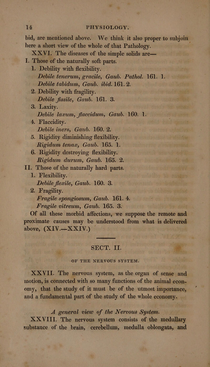 bid, are mentioned above. We think it also proper to subjoin here a short view of the whole of that Pathology. — ae X XVI. The diseases of the simple solids are— I. Those of the naturally soft parts. 1. Debility with flexibility. | Debile tenerum, gracile, Gaub. Pathol. 161. 1. Debile tabidum, Gaub. ibid. 161. 2. 2. Debility with fragility. ' Debile fissile, Gaub. 161. 3. 3. Laxity. Debile laxum, flaccidum, Gaub. 160. 1. 4, Flaccidity. Debile iners, Gaub. 160. 2. 5. Rigidity diminishing flexibility. Rigidum tenax, Gaub. 165. 1. 6. Rigidity destroying flexibility. Rigidum durum, Gaub. 165. 2. I]. Those of the naturally hard parts. 1. Flexibility. Debile flexile, Gaub. 160. 3. 2. Fragility. Fragile spongiosum, Gaub. 161. 4. Fragile vitreum, Gaub. 165. 3. Of all these morbid affections, we suppose the remote and proximate causes may be understood from what is delivered above, (XIV.—XXIV.) © SECT. II. * ‘OF THE NERVOUS SYSTEM. XXVII. The nervous system, as the organ of sense and motion, is connected with so many functions of the animal econ- omy, that the study of it must be of the utmost importance, and a fundamental part of the study of the whole economy. A general view of the Nervous System. XXVIII. The nervous system consists of the medullary substance of the brain, cerebellum, medulla oblongata, and