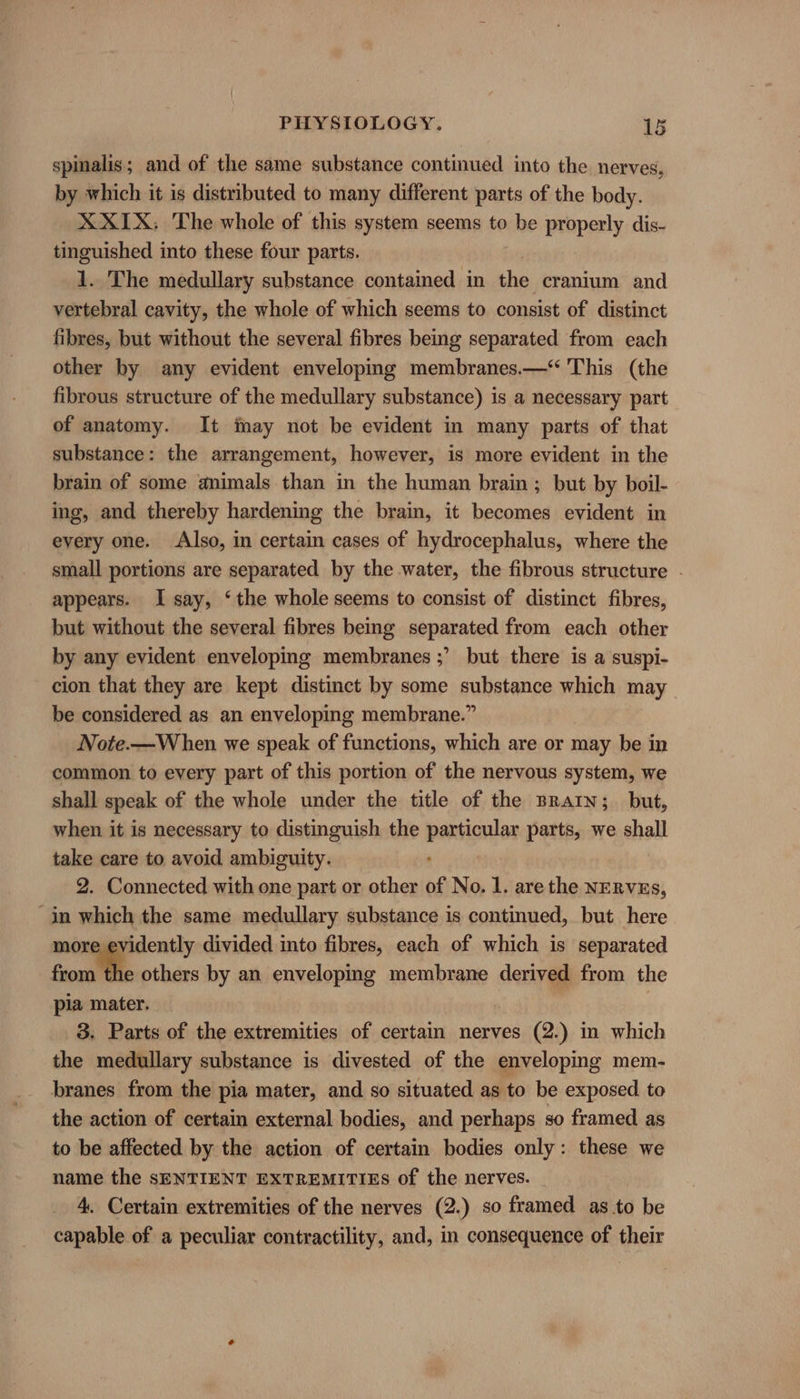 spinalis; and of the same substance continued into the nerves, by which it is distributed to many different parts of the body. X XIX; The whole of this system seems to be properly dis- tinguished into these four parts. 1. The medullary substance contained in the cranium and vertebral cavity, the whole of which seems to consist of distinct fibres, but without the several fibres being separated from each other by any evident enveloping membranes.—“ This (the fibrous structure of the medullary substance) is a necessary part of anatomy. It imay not be evident in many parts of that substance: the arrangement, however, is more evident in the brain of some animals than in the human brain; but by boil- ing, and thereby hardening the brain, it becomes evident in every one. Also, in certain cases of hydrocephalus, where the small portions are separated by the water, the fibrous structure . appears. I say, ‘the whole seems to consist of distinct fibres, but without the several fibres being separated from each other by any evident enveloping membranes ;’ but there is a suspi- cion that they are kept distinct by some substance which may be considered as an enveloping membrane.” Note.—When we speak of functions, which are or may be in common to every part of this portion of the nervous system, we shall speak of the whole under the title of the Brain; but, when it is necessary to distinguish the particular parts, we shall take care to avoid ambiguity. 2. Connected with one part or other of No. 1. are the NERVEs, in which the same medullary substance is continued, but here more evidently divided into fibres, each of which is separated froma others by an enveloping membrane derived from the pia mater. 3. Parts of the extremities of certain nerves (2.) in which the medullary substance is divested of the enveloping mem- branes from the pia mater, and so situated as to be exposed to the action of certain external bodies, and perhaps so framed as to be affected by the action of certain bodies only: these we name the SENTIENT EXTREMITIES of the nerves. 4. Certain extremities of the nerves (2.) so framed as to be capable of a peculiar contractility, and, in consequence of their