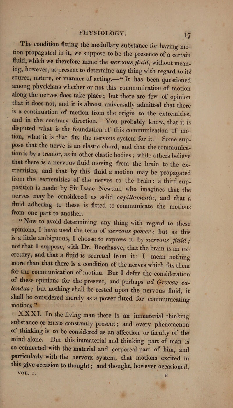 The condition fitting the medullary substance for having mo- tion propagated in it, we suppose to be the presence of a certain fluid, which we therefore name the nervous Jud, without mean- ing, however, at present to determine any thing with regard to its source, nature, or manner of acting.—“ It has been questioned among physicians whether or not this communication of motion along the nerves does take place; but there are few of opinion that it does not, and it is almost universally admitted that there Is a continuation of motion from the origin to the extremities, and in the contrary direction. You probably know, that it is disputed what is the foundation of this communication of mo- tion, what it is that fits the nervous system for it. Some sup- pose that the nerve is an elastic chord, and that the communica- tion is by a tremor, as in other elastic bodies ; while others believe that there is a nervous fluid moving from the brain to the ex- tremities, and that by this fluid a motion may be propagated from the extremities of the nerves to the brain: a third sup- position is made by Sir Isaac Newton, who imagines that the nerves may be considered as solid capillamenta, and that a fluid adhering to these is fitted to communicate the motions from one part to another. “‘ Now to avoid determining any thing with regard to these opinions, I have used the term of nervous power; but as this is a little ambiguous, I choose to express it by nervous fluid ; not that I suppose, with Dr. Boerhaave, that the brain is an ex- cretory, and that a fluid is secreted from it: I mean nothing more than that there is a condition of the nerves which fits them for the communication of motion. But I defer the consideration of these opinions for the present, and perhaps ad Grecas ca- lendas ; but nothing shall be rested upon the nervous fluid, it shall be considered merely as a power fitted for communicating motions.” * XX XI. In the living man there is an immaterial thinking substance or MIND constantly present ; and every phenomenon of thinking is to be considered as an affection or faculty of the mind alone. But this immaterial and thinking part of man is so connected with the material and corporeal part of him, and particularly with the nervous system, that motions excited in this give occasion to thought; and thought, however occasioned, VOL, I. | B i