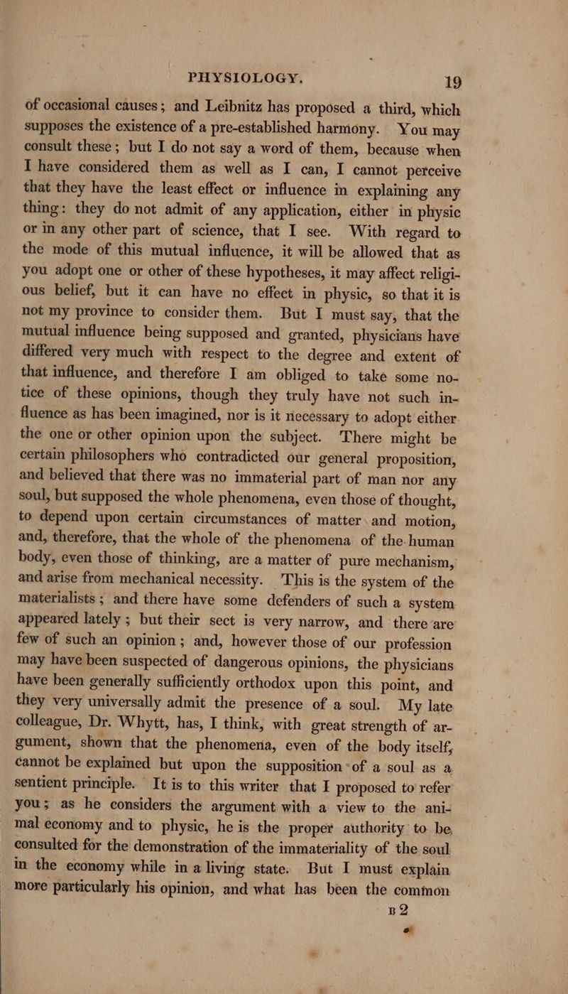 of occasional causes; and Leibnitz has proposed a third, which supposes the existence of a pre-established harmony. You may consult these; but I do not say a word of them, because when I have considered them as well as I can, I cannot. perceive that they have the least effect or influence in explaining any thing: they do not admit of any application, cither in physic or in any other part of science, that I see. With regard to the mode of this mutual influence, it will be allowed that as you adopt one or other of these hypotheses, it may affect religi- ous belief, but it can have no effect in physic, so that it is not my province to consider them. But I must say, that the mutual influence being supposed and granted, physicians have differed very much with respect to the degree and extent of that influence, and therefore I am obliged to take some no- tice of these opinions, though they truly have not such in- fluence as has been imagined, nor is it necessary to adopt either the one or other opinion upon the subject. There might be certain philosophers who contradicted our general proposition, and believed that there was no immaterial part of man nor any soul, but supposed the whole phenomena, even those of thought, to depend upon certain circumstances of matter. and motion, and, therefore, that the whole of the phenomena of the. human body, even those of thinking, are a matter of pure mechanism, and arise from mechanical necessity. This is the system of the materialists ; and there have some defenders of such a system appeared lately ; but their sect is very narrow, and there are few of such an opinion; and, however those of our profession may have been suspected of dangerous opinions, the physicians have been generally sufficiently orthodox upon this point, and they very universally admit the presence of a soul. My late colleague, Dr. Whytt, has, I think, with great strength of ar- gument, shown that the phenomena, even of the body itself, cannot be explained but upon the supposition-of a soul as a, sentient principle. It is to this writer that I proposed to’ refer you; as he considers the argument with a view to the ani- mal economy and to physic, he is the proper authority to be, consulted for the demonstration of the immateriality of the soul in the economy while in a living state. But I must explain _ More particularly his opinion, and what has been the common B2 a