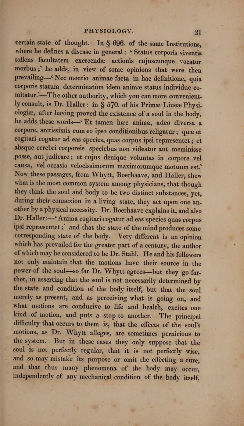 certain state of thought. In § 696. of the same Institutions, where he defines a disease in general: ‘ Status corporis viventis tollens facultatem exercende actionis cujuscunque vocatur morbus ;” he adds, in view of some opinions that were then prevailing—‘ Nec mentio animae facta in hac definitione, quia corporis statum determinatum idem anime status individue co- mitatur.’—T he other authority, which you can more convenient- ly consult, is Dr. Haller: in § 570. of his Prime: Lineze Physi- ologize, after having proved the existence of a soul in the body, he adds these words—‘ Et tamen heec anima, adeo diversa a corpore, arctissimis cum eo ipso conditionibus religatur ; quae et cogitari cogatur ad eas species, quas corpus ipsi representet ; et absque cerebri corporeis speciebus non videatur aut meminisse posse, aut judicare; et cujus denique voluntas in corpore vel causa, vel occasio velocissimorum maximorumque motuum est.’ Now these passages, from Whytt, Boerhaave, and Haller, shew what is the most common system among physicians, that though they think the soul and body to be two distinct substances, yet, during their connexion in a living state, they act upon one an- other by a physical necessity. Dr. Boerhaave explains it, and also Dr. Haller:—‘ Anima cogitari cogatur ad eas species quas corpus ipsi repreesentet ;’ and that the state of the mind produces some corresponding state of the body. Very different is an opinion which has prevailed for the greater part of a century, the author of which may be considered to be Dr. Stahl. He and his followers not only maintain that the motions have their source in the power of the soul—so far Dr. Whytt agrees—but they go far- ther, in asserting that the soul is not necessarily determined by the state and condition of the body itself, but that the soul merely as present, and as perceiving what is going on, and what motions are conducive to life and health, excites one kind of motion, and puts a stop to another. The principal difficulty that occurs to them is, that the effects of the soul's motions, as Dr. Whytt alleges, are sometimes pernicious to the system. But in these cases they only suppose that the soul is not perfectly regular, that it is not perfectly wise, and so may mistake its purpose or omit the effecting a cure, and that thus many phenomena of the body may occur, independently of any mechanical condition of the body itself,