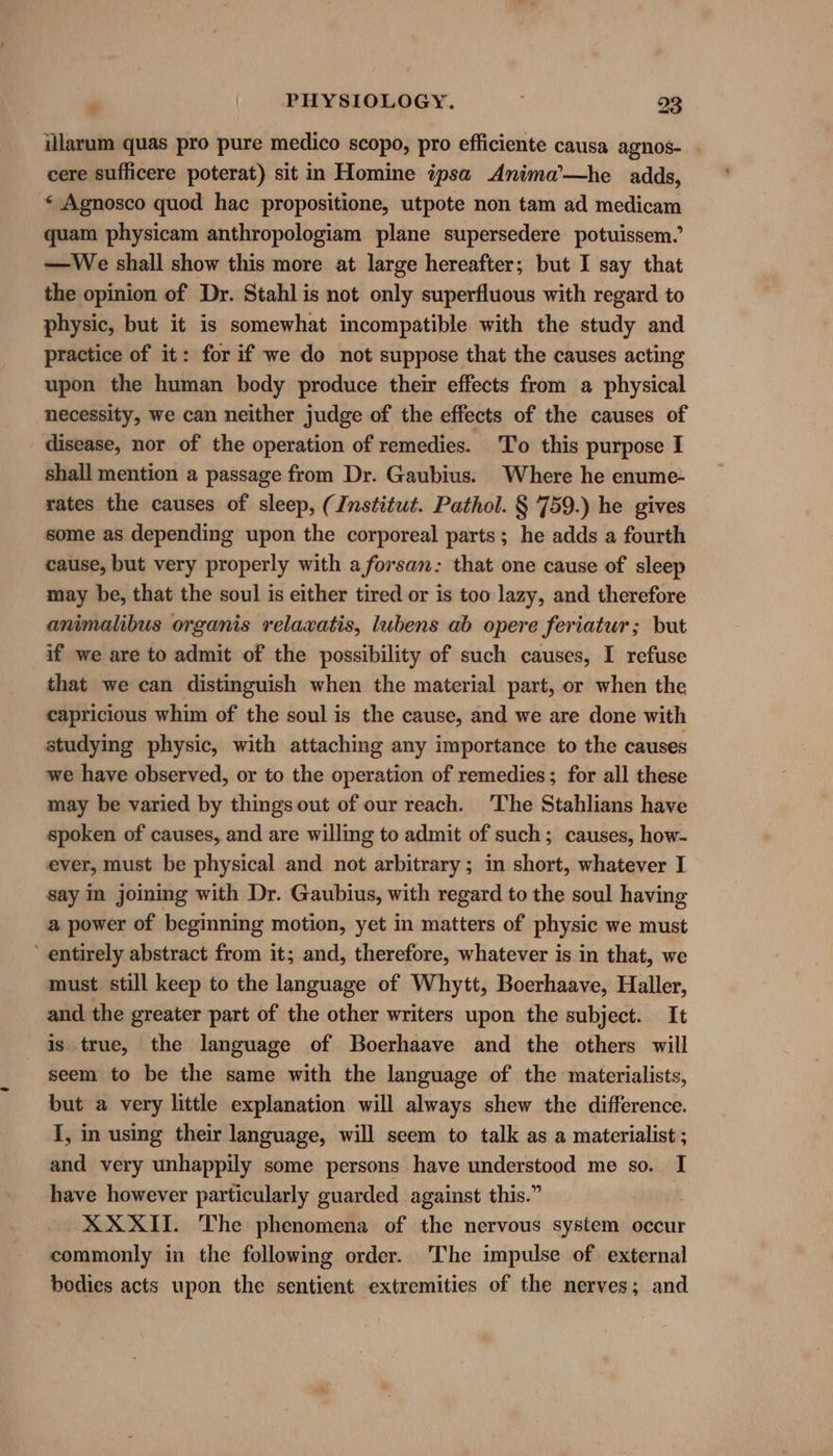 illarum quas pro pure medico scopo, pro efficiente causa agnos- cere sufficere poterat) sit in Homine ipsa Anima’—he adds, « Agnosco quod hac propositione, utpote non tam ad medicam quam physicam anthropologiam plane supersedere potuissem. —We shall show this more at large hereafter; but I say that the opinion of Dr. Stahl is not only superfluous with regard to physic, but it is somewhat incompatible with the study and practice of it: for if we do not suppose that the causes acting upon the human body produce their effects from a physical necessity, we can neither judge of the effects of the causes of disease, nor of the operation of remedies. 'To this purpose I shall mention a passage from Dr. Gaubius. Where he enume- rates the causes of sleep, (Institut. Pathol. § 759.) he gives some as depending upon the corporeal parts; he adds a fourth cause, but very properly with a forsan: that one cause of sleep may be, that the soul is either tired or is too lazy, and therefore animalibus organis relaxatis, lubens ab opere feriatur; but if we are to admit of the possibility of such causes, I refuse that we can distinguish when the material part, or when the capricious whim of the soul is the cause, and we are done with studying physic, with attaching any importance to the causes we have observed, or to the operation of remedies; for all these may be varied by things out of our reach. The Stahlians have spoken of causes, and are willing to admit of such; causes, how- ever, must be physical and not arbitrary; in short, whatever I say in joming with Dr. Gaubius, with regard to the soul having a power of beginning motion, yet in matters of physic we must entirely abstract from it; and, therefore, whatever is in that, we must still keep to the language of Whytt, Boerhaave, Haller, and the greater part of the other writers upon the subject. It is true, the language of Boerhaave and the others will seem to be the same with the language of the materialists, but a very little explanation will always shew the difference. I, in using their language, will seem to talk as a materialist ; and very unhappily some persons have understood me so. I have however particularly guarded against this.” | XXXII. The phenomena of the nervous system occur commonly in the following order. ‘The impulse of external bodies acts upon the sentient extremities of the nerves; and