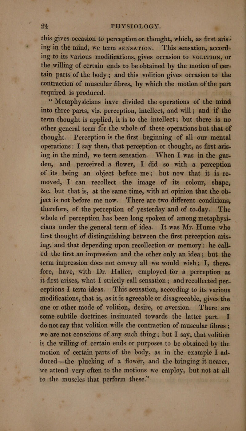 this gives occasion to perception or. thought, which, as first aris- ing in the mind, we term sENsaTIoNn. This sensation, accord- ing to its various modifications, gives occasion to VOLITION, or the willing of certain ends to be obtained by the motion of cer- tain parts of the body; and this volition gives occasion to the contraction of muscular fibres, by which the motion of the aes heqnized is produced. “* Metaphysicians have divided the operations of the wine into three parts, viz. perception, intellect, and will; and if the term thought is applied, it is to the intellect; but there is no other gencral term for the whole of these operations but that of thought. Perception is the first beginning of all our mental operations: I say then, that perception or thought, as first :aris- ing in the mind, we term sensation. When I was in the gar- den, and perceived a flower, I did so with a perception of its being an object before me; but now that it is re- moved, I can recollect the image of its colour, shape, &amp;c. but that is, at the same time, with an opinion that the ob- ject is not before me now. ‘There are two different conditions, therefore, of the perception of yesterday and of to-day. The whole of perception has been long spoken of among metaphysi- cians under the general term of idea. It was Mr. Hume who first thought of distinguishing between the first perception aris- ing, and that depending upon recollection or memory: he call- ed the first an impression and the other only an idea; but the term impression does not convey all we would wish; I, there- fore, have, with: Dr. Haller, employed for a perception as it first arises, what I strictly call sensation ; and recollected per- ceptions I term ideas. ‘This sensation, according to its various modifications, that is, as it is agreeable or disagreeable, gives the one or other mode of volition, desire, or aversion. There are some subtile doctrines insinuated towards the latter part. I do not say that volition wills the contraction of muscular fibres ; we are not conscious of any such thing; but I say, that volition is the willing of certain ends or purposes to be obtained by the motion of certain parts of the body, as in the example I ad- duced—the plucking of a flower, and the bringing it nearer, we attend very often to the motions we employ, but not at all to the muscles that perform these.”