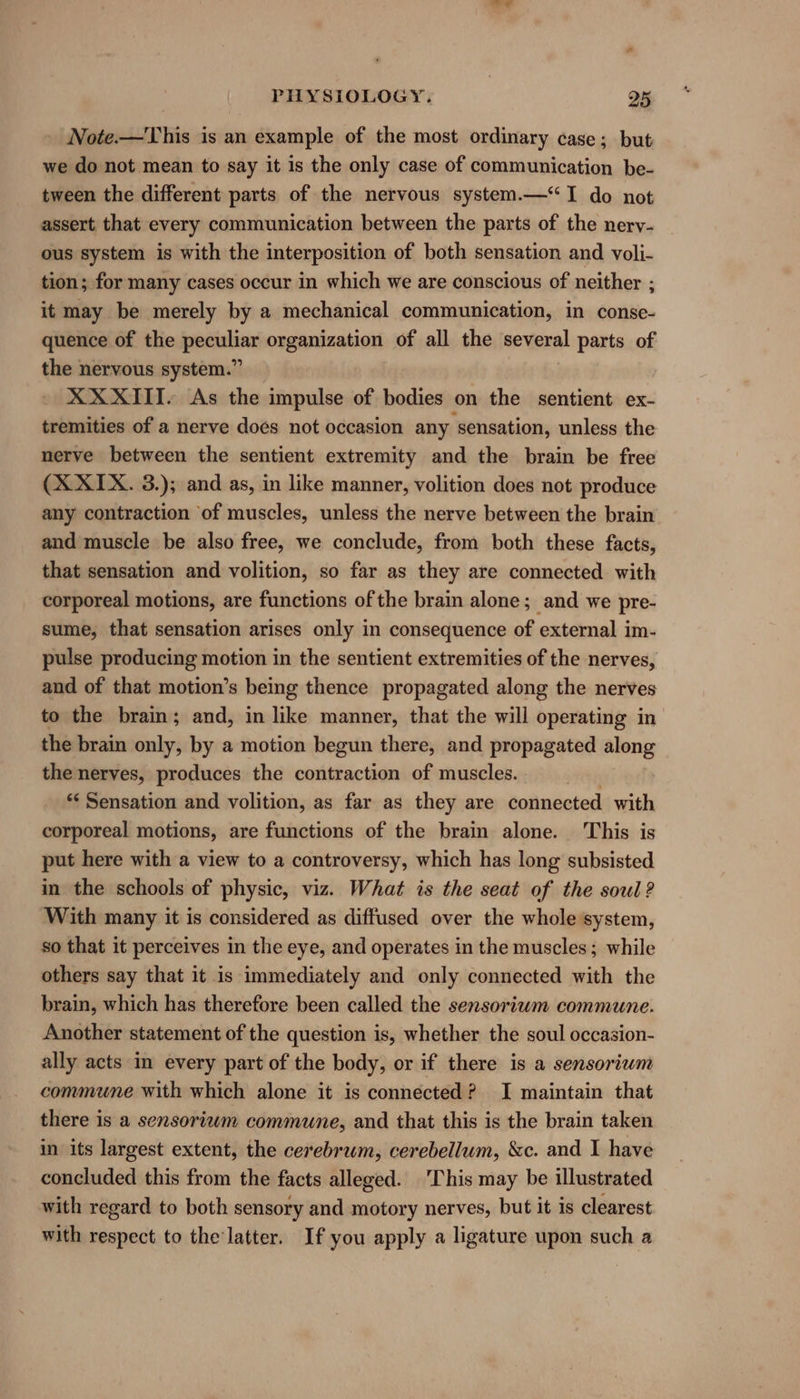 Note.—This is an example of the most ordinary case; but we do not mean to say it is the only case of communication be- tween the different parts of the nervous system.— “I do not assert that every communication between the parts of the nery- ous system is with the interposition of both sensation and voli- tion; for many cases occur in which we are conscious of neither ; it may be merely by a mechanical communication, in conse- quence of the peculiar organization of all the several parts of the nervous system.” XX XIII. As the impulse of bodies on the sentient ex- tremities of a nerve does not occasion any sensation, unless the nerve between the sentient extremity and the brain be free (X XIX. 3.); and as, in like manner, volition does not produce any contraction of muscles, unless the nerve between the brain and muscle be also free, we conclude, from both these facts, that sensation and volition, so far as they are connected with corporeal motions, are functions of the brain alone; and we pre- sume, that sensation arises only in consequence of external im- pulse producing motion in the sentient extremities of the nerves, and of that motion’s being thence propagated along the nerves to the brain; and, in like manner, that the will operating in the brain only, by a motion begun there, and propagated along the nerves, produces the contraction of muscles. *¢ Sensation and volition, as far as they are connected with corporeal motions, are functions of the brain alone. This is put here with a view to a controversy, which has long subsisted in the schools of physic, viz. What is the seat of the soul ? With many it is considered as diffused over the whole system, so that it perceives in the eye, and operates in the muscles; while others say that it is immediately and only connected with the brain, which has therefore been called the sensorium commune. Another statement of the question is, whether the soul occasion- ally acts in every part of the body, or if there is a sensorium commune with which alone it is connected? I maintain that there is a sensoriwm commune, and that this is the brain taken in its largest extent, the cerebrum, cerebellum, &amp;c. and I have concluded this from the facts alleged. This may be illustrated with regard to both sensory and motory nerves, but it is clearest with respect to the‘latter. If you apply a ligature upon such a