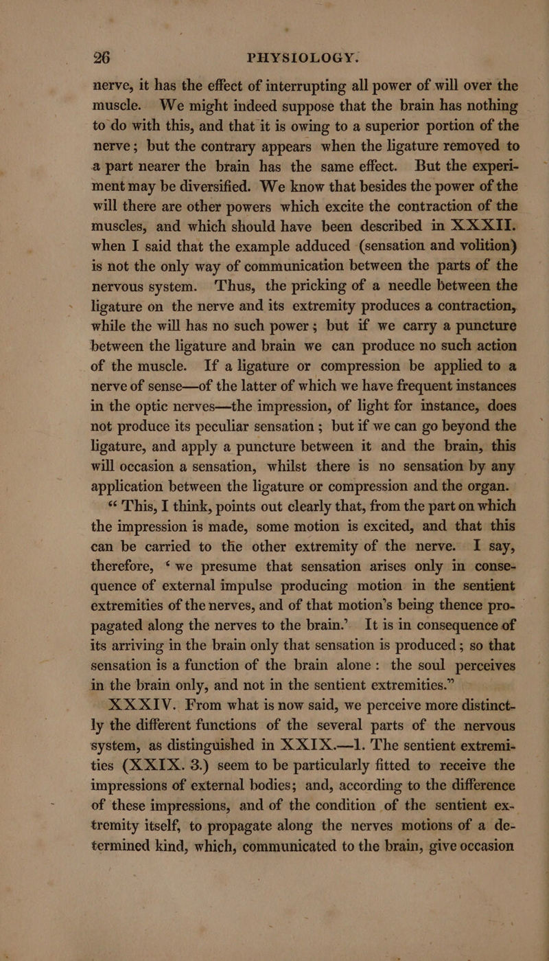 nerve, it has the effect of interrupting all power of will over the muscle. We might indeed suppose that the brain has nothing to do with this, and that it is owing to a superior portion of the nerve; but the contrary appears when the ligature removed to a part nearer the brain has the same effect. But the experi- ment may be diversified. We know that besides the power of the will there are other powers which excite the contraction of the muscles, and which should have been described in XXXII. when I said that the example adduced (sensation and volition) is not the only way of communication between the parts of the nervous system. ‘Thus, the pricking of a needle between the ligature on the nerve and its extremity produces a contraction, while the will has no such power; but if we carry a puncture between the ligature and brain we can produce no such action _of the muscle. If a ligature or compression be applied to a nerve of sense—of the latter of which we have frequent instances in the optic nerves—the impression, of light for imstance, does not produce its peculiar sensation; but if we can go beyond the ligature, and apply a puncture between it and the brain, this will occasion a sensation, whilst there is no sensation by any — application between the ligature or compression and the organ. This, I think, points out clearly that, from the part on which the impression is made, some motion is excited, and that this can be carried to the other extremity of the nerve. I say, therefore, ‘we presume that sensation arises only in conse- quence of external impulse producing motion in the sentient pagated along the nerves to the brain.’. It is in consequence of its arriving in the brain only that sensation is produced ; so that sensation is a function of the brain alone: the soul perceives in the brain only, and not in the sentient extremities.” XXXIV. From what is now said, we perceive more distinct- ly the different functions of the several parts of the nervous system, as distinguished in X XIX.—1. The sentient extremi- ties (X XIX. 3.) seem to be particularly fitted to receive the impressions of external bodies; and, according to the difference of these impressions, and of the condition of the sentient ex- tremity itself, to propagate along the nerves motions of a de- termined kind, which, communicated to the brain, give occasion