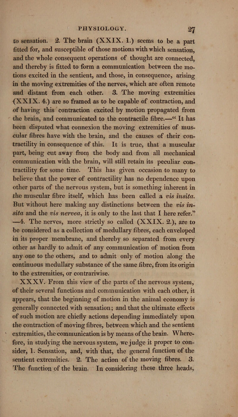 to sensation. 2. The brain (X XIX. 1.) seems to be a part fitted for, and susceptible of those motions with which sensation, and the whole consequent operations of thought are connected, and thereby is fitted to form a communication between the mo- tions excited in the sentient, and those, in consequence, arising in the moving extremities of the nerves, which are often remote and distant from each other. 3. The moving extremities {X XIX. 4.) are so framed as to be capable of contraction, and of having this’ contraction excited by motion propagated from - the brain, and communicated to the contractile fibre.—* It has been disputed what connexion the moving extremities of mus- cular fibres have with the brain, and the causes of their con- tractility in consequence of this. It is true, that a muscular part, being cut away from the body and from all mechanical communication with the brain, will still retain its peculiar con-. tractility for some time. This has given occasion -to many to believe that the power of contractility has no dependence upon other parts of the nervous system, but is something inherent in the muscular fibre itself, which has been called a wis insita. But without here making any distinctions between the vis in- sita and the vis nervea, it is only to the last that I here refer.” —4. The nerves, more strictly so called (X XIX. 2.), are to be considered as a collection of medullary fibres, each enveloped in its proper membrane, and thereby so separated from every other as hardly to admit of any communication of motion from any one to the others, and to admit only of motion along the continuous medullary substance of the same sei from its origin to the extremities, or contrariwise. XX XV. From this view of the parts of the nervous system, of their several functions and communication with each other, it appears, that the beginning of motion in the animal economy is generally connected with sensation; and that the ultimate effects of such motion are chiefly actions depending immediately upon the contraction of moving fibres, between which and the sentient extremities, the communication is by means of the brain. Where- fore, in studying the nervous system, we judge it proper to con- sider, 1. Sensation, and, with that, the general function of the sentient extremities. 2. The action of the moving fibres. 3. The function of the brain, ~ In considering these. three heads,