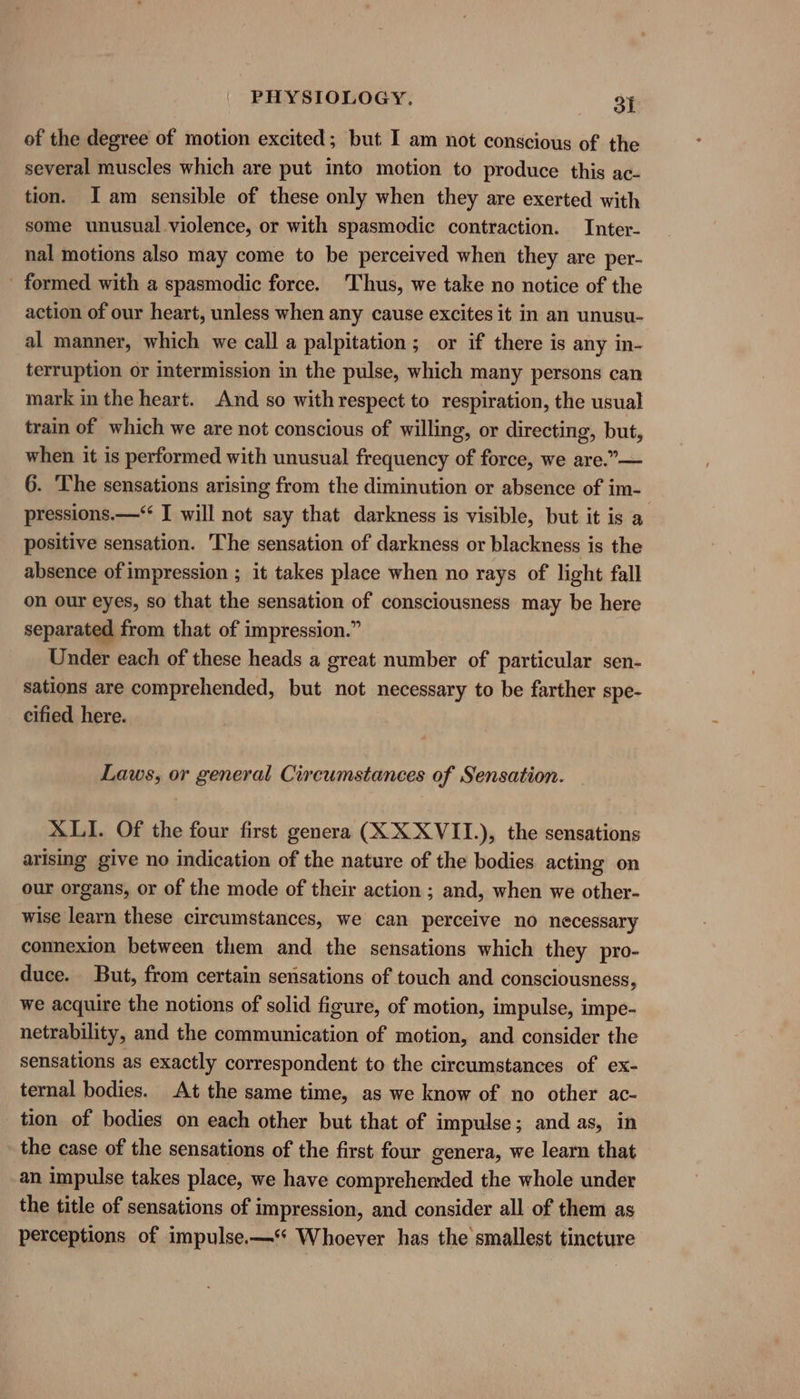 of the degree of motion excited; but I am not conscious of the several muscles which are put into motion to produce this ac- tion. I am sensible of these only when they are exerted with some unusual violence, or with spasmodic contraction. Inter- nal motions also may come to be perceived when they are per- - formed with a spasmodic force. Thus, we take no notice of the action of our heart, unless when any cause excites it in an unusu- al manner, which we call a palpitation; or if there is any in- terruption or intermission in the pulse, which many persons can mark in the heart. And so withrespect to respiration, the usual train of which we are not conscious of willing, or directing, but, when it is performed with unusual frequency of force, we are.”— 6. The sensations arising from the diminution or absence of im- pressions.—‘‘ I will not say that darkness is visible, but it is a positive sensation. The sensation of darkness or blackness is the absence of impression ; it takes place when no rays of light fall on our eyes, so that the sensation of consciousness may be here separated from that of impression.” Under each of these heads a great number of particular sen- sations are comprehended, but not necessary to be farther spe- cified here. Laws, or general Circumstances of Sensation. XLI. Of the four first genera (XX XVII.), the sensations arising give no indication of the nature of the bodies acting on our organs, or of the mode of their action ; and, when we other- wise learn these circumstances, we can perceive no necessary connexion between them and the sensations which they pro- duce. But, from certain sensations of touch and consciousness, we acquire the notions of solid figure, of motion, impulse, impe- netrability, and the communication of motion, and consider the sensations as exactly correspondent to the circumstances of ex- ternal bodies. At the same time, as we know of no other ac- tion of bodies on each other but that of impulse; and as, in the case of the sensations of the first four genera, we learn that an impulse takes place, we have comprehended the whole under the title of sensations of impression, and consider all of them as perceptions of impulse.—‘‘ Whoever has the smallest tincture