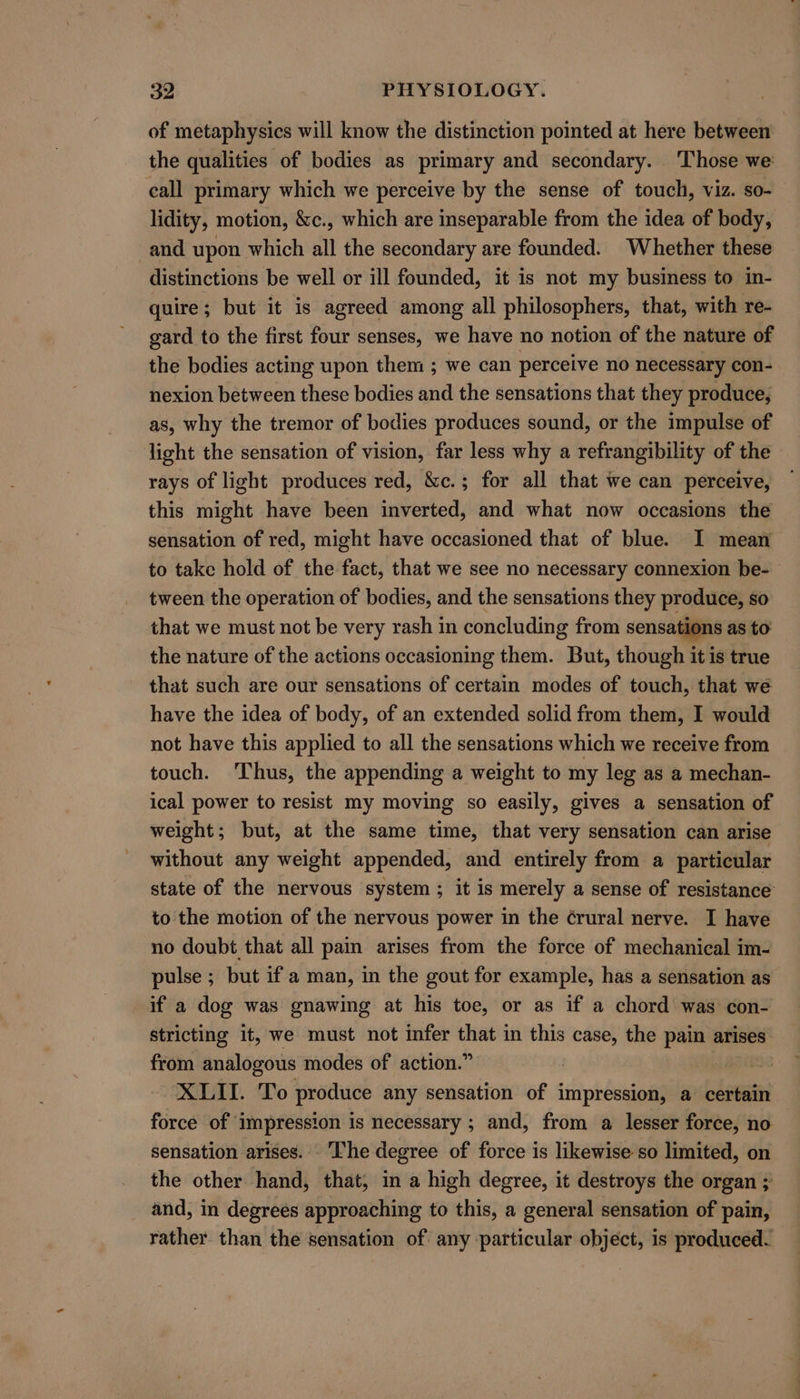 of metaphysics will know the distinction pointed at here between the qualities of bodies as primary and secondary. ‘Those we: call primary which we perceive by the sense of touch, viz. so- lidity, motion, &amp;c., which are inseparable from the idea of body, and upon which all the secondary are founded. Whether these distinctions be well or ill founded, it is not my business to in- quire; but it is agreed among all philosophers, that, with re- gard to the first four senses, we have no notion of the nature of the bodies acting upon them ; we can perceive no necessary con- nexion between these bodies and the sensations that they produce, as, why the tremor of bodies produces sound, or the impulse of light the sensation of vision, far less why a refrangibility of the rays of light produces red, &amp;c.; for all that we can perceive, this might have been inverted, and what now occasions the sensation of red, might have occasioned that of blue. I mean to take hold of the fact, that we see no necessary connexion be- tween the operation of bodies, and the sensations they produce, so that we must not be very rash in concluding from sensations as to the nature of the actions occasioning them. But, though itis true that such are our sensations of certain modes of touch, that we have the idea of body, of an extended solid from them, I would not have this applied to all the sensations which we receive from touch. ‘Thus, the appending a weight to my leg as a mechan- ical power to resist my moving so easily, gives a sensation of weight; but, at the same time, that very sensation can arise without any weight appended, and entirely from a_ particular state of the nervous system ; it is merely a sense of resistance to the motion of the nervous power in the ¢rural nerve. I have no doubt that all pain arises from the force of mechanical im- pulse ; but if a man, in the gout for example, has a sensation as if a dog was gnawing at his toe, or as if a chord was con- stricting it, we must not infer that in this case, the pais arises from analogous modes of action.” | XLII. To produce any sensation of impression, a certain force of impression is necessary ; and, from a lesser force, no sensation arises. The degree of force is likewise so limited, on the other hand, that, in a high degree, it destroys the organ ; and, in degrees approaching to this, a general sensation of pain, rather. than the sensation of any particular object, is produced.