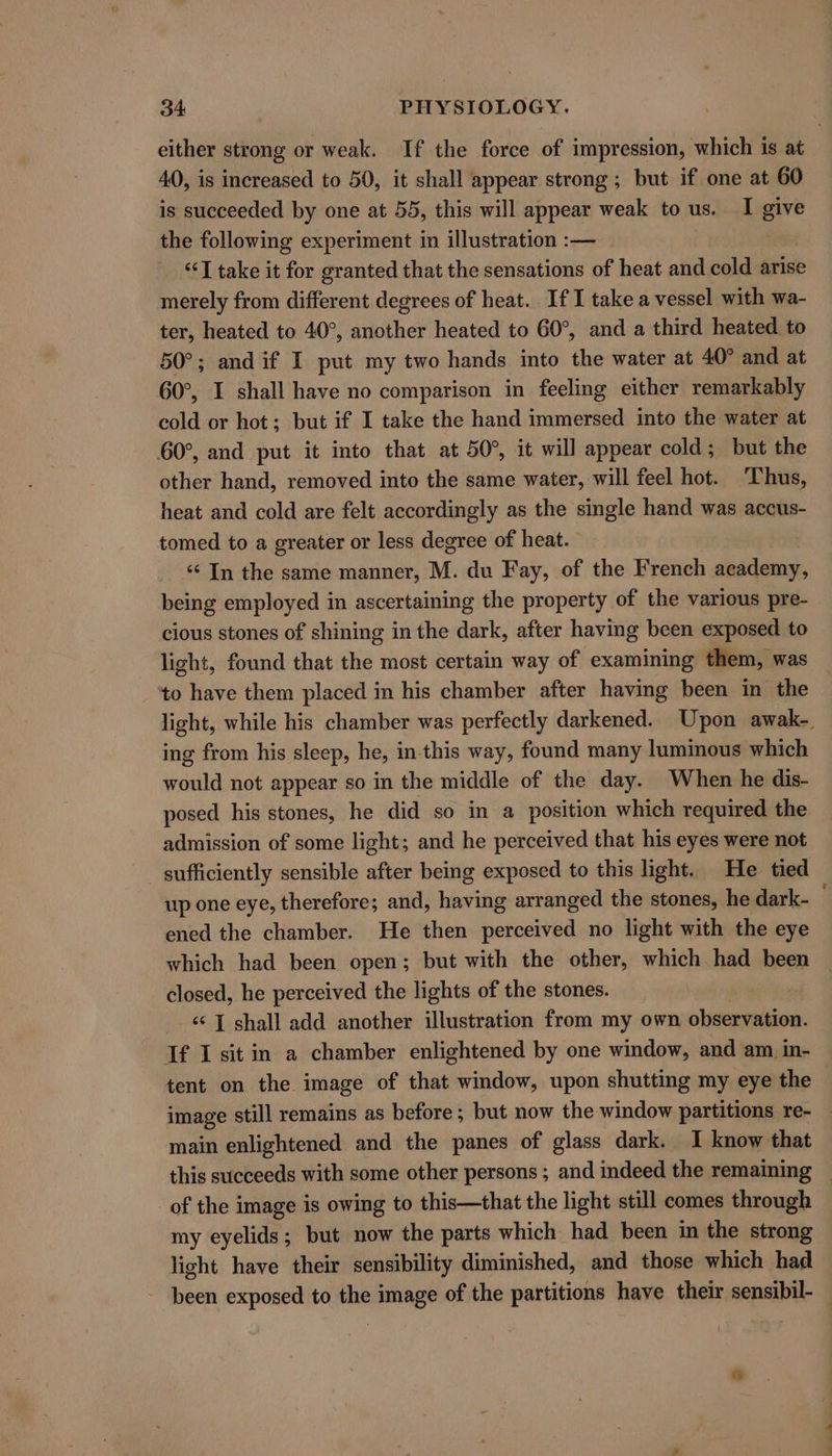 either strong or weak. If the force of impression, which is at 40, is increased to 50, it shall appear strong; but if one at 60 is succeeded by one at 55, this will appear weak to us. I give the following experiment in illustration :— . “I take it for granted that the sensations of heat and cold arise merely from different degrees of heat. If I take a vessel with wa- ter, heated to 40°, another heated to 60°, and a third heated to 50°; and if I put my two hands into the water at 40° and at 60°, I shall have no comparison in feeling either remarkably cold or hot; but if I take the hand immersed into the water at 60°, and put it into that at 50°, it will appear cold; but the other hand, removed into the same water, will feel hot. ‘Thus, heat and cold are felt accordingly as the single hand was accus- tomed to a greater or less degree of heat. ‘‘ In the same manner, M. du Fay, of the French academy, being employed in ascertaining the property of the various pre- cious stones of shining in the dark, after having been exposed to light, found that the most certain way of examining them, was — to have them placed in his chamber after having been in the light, while his chamber was perfectly darkened. Upon awak-. ing from his sleep, he, inthis way, found many luminous which would not appear so in the middle of the day. When he dis- posed his stones, he did so in a position which required the admission of some light; and he perceived that his eyes were not _ sufficiently sensible after being exposed to this light. He tied up one eye, therefore; and, having arranged the stones, he dark- ened the chamber. He then perceived no light with the eye which had been open; but with the other, which had been | closed, he perceived the lights of the stones. ‘s [ shall add another illustration from my own otpeecadibe If I sit in a chamber enlightened by one window, and am in- tent on the image of that window, upon shutting my eye the image still remains as before; but now the window partitions re- — main enlightened and the panes of glass dark. 1 know that this succeeds with some other persons ; and indeed the remaining ~ of the image is owing to this—that the light still comes through my eyelids; but now the parts which had been in the strong light have their sensibility diminished, and those which had - been exposed to the image of the partitions have their sensibil-