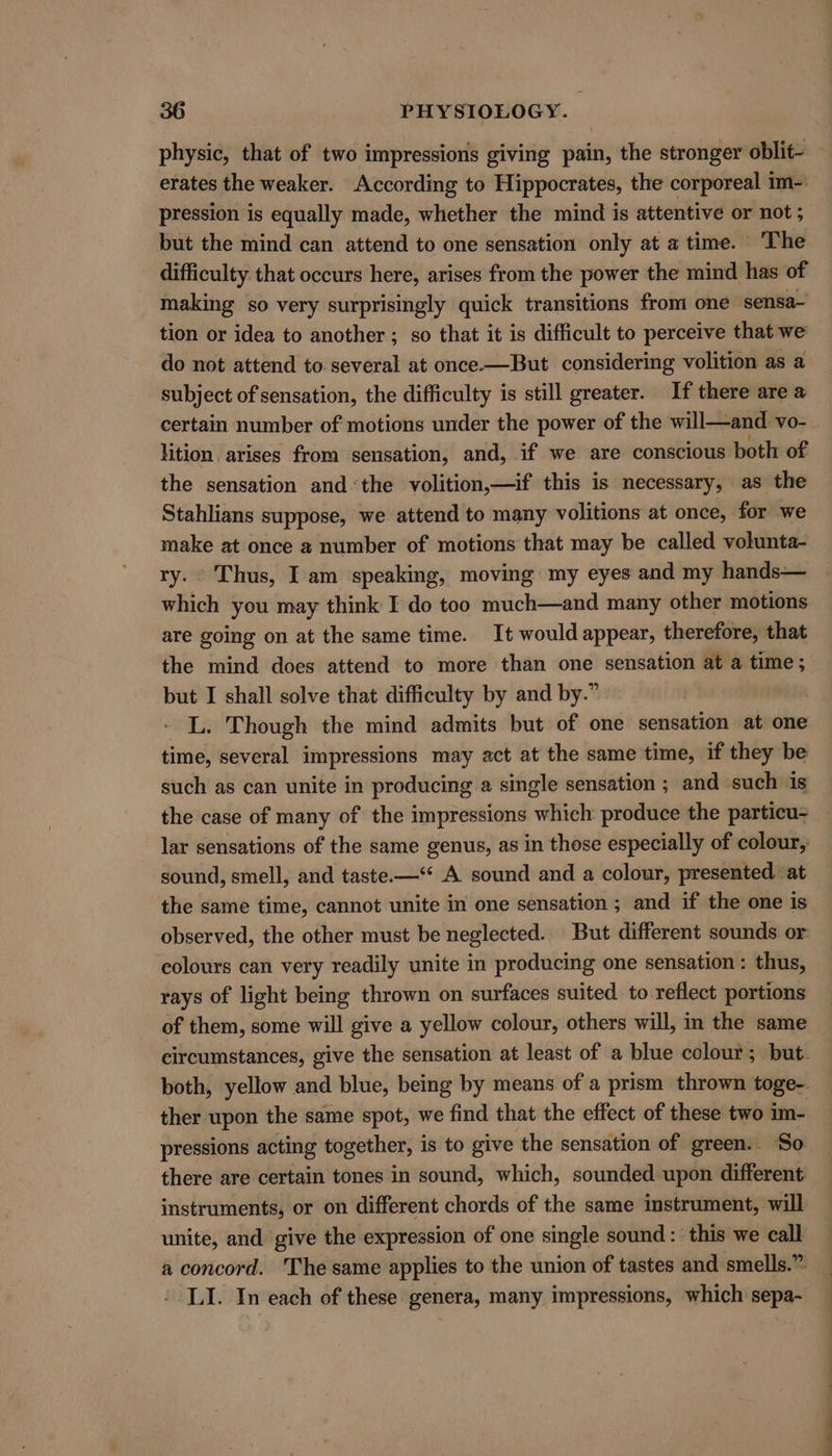 physic, that of two impressions giving pain, the stronger oblit- erates the weaker. According to Hippocrates, the corporeal im-: pression is equally made, whether the mind is attentive or not; but the mind can attend to one sensation only at a time. The difficulty that occurs here, arises from the power the mind has of making so very surprisingly quick transitions from one sensa- tion or idea to another ; so that it is difficult to perceive that we do not attend to. several at once.—But considering volition as a subject of sensation, the difficulty is still greater. If there are a certain number of motions under the power of the will—and vo-_ lition. arises from sensation, and, if we are conscious both of the sensation and«the volition,—if this is necessary, as the Stahlians suppose, we attend to many volitions at once, for we make at once a number of motions that may be called volunta- ry. Thus, I am speaking, moving my eyes and my hands— which you may think I do too much—and many other motions are going on at the same time. It would appear, therefore, that the mind does attend to more than one sensation at a time; but I shall solve that difficulty by and by.” | L. Though the mind admits but of one sensation at one time, several impressions may act at the same time, if they be such as can unite in producing a single sensation ; and such is the case of many of the impressions which produce the particu= lar sensations of the same genus, as in those especially of colour, sound, smell, and taste.—‘* A sound and a colour, presented. at the same time, cannot unite in one sensation ; and if the one is observed, the other must be neglected. But different sounds or: colours can very readily unite in producing one sensation : thus, rays of light being thrown on surfaces suited to reflect portions of them, some will give a yellow colour, others will, in the same circumstances, give the sensation at least of a blue colour; but. both, yellow and blue, being by means of a prism thrown toge- ther upon the same spot, we find that the effect of these two im- pressions acting together, i is to give the sensation of green.. So there are certain tones in sound, which, sounded upon different instruments, or on different chords of the same instrument, will unite, and give the expression of one single sound: this we call a concord. The same applies to the union of tastes and smells.” LI. In each of these genera, many impressions, which sepa-