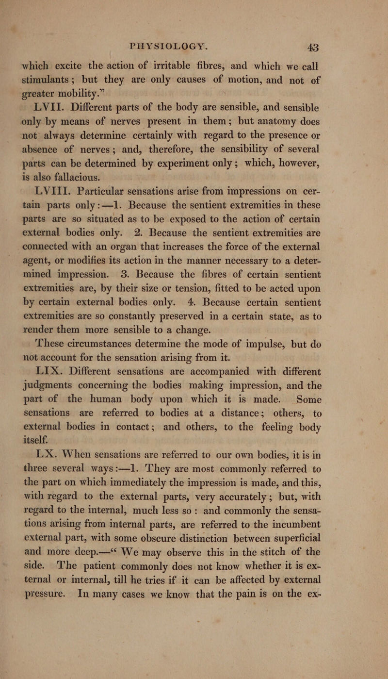 which excite the action of irritable fibres, and which we call stimulants; but they are only causes of motion, and not of greater mobility.” LVII. Different parts of the body are saticibs and sensible only by means of nerves present in them; but anatomy does not always determine certainly with regard to the presence or absence of nerves; and, therefore, the sensibility of several parts can be determined by experiment only; which, however, is also fallacious. LVIII. Particular sensations arise from impressions on cer- tain parts only:—1. Because the sentient extremities in these parts are so situated as to be exposed to the action of certain external bodies only. 2. Because the sentient extremities are connected with an organ that increases the force of the external agent, or modifies its action in the manner necessary to a deter- mined impression. 3. Because the fibres of certain sentient extremities are, by their size or tension, fitted to be acted upon by certain external bodies only. 4. Because certain sentient extremities are so constantly preserved in a certain state, as to render them more sensible to a change. These circumstances determine the mode of impulse, but do not account for the sensation arising from it. LIX. Different sensations are accompanied with different judgments concerning the bodies making impression, and the part of the human body upon which it is made. Some sensations are referred to bodies at a distance; others, to external bodies in contact; and others, to the feeling body itself. LX. When sensations are referred to our own bodies, it is in three several ways:—1. They are most commonly referred to the part on which immediately the impression is made, and this, with regard to the external parts, very accurately; but, with regard to the internal, much less so: and commonly the sensa- tions arising from internal parts, are referred to the incumbent external part, with some obscure distinction between superficial and more deep.—‘ We may observe this in the stitch of the side. The patient commonly does not know whether it is ex- ternal or internal, till he tries if it can be affected by external pressure. In many cases we know that the pain is on the ex-