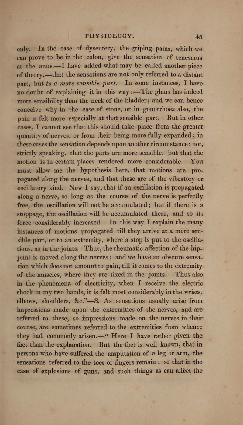 only. Inthe case of dysentery, the griping pains, which we can prove to be in the colon, give the sensation of tenesmus at the anus.—I have added what may be called another piece of theory,—that the sensations are not only referred to a distant part, but to a more sensible part. In some instances, I have no doubt of explaining it in this way :—The glans has indeed more sensibility than the neck of the bladder; and we can hence conceive why in the case of stone, or in gonorrhoea also, the pain is felt more especially at that sensible part. But in other cases, I cannot see that this should take place from the greater quantity of nerves, or from their being more fully expanded ; in these cases the sensation depends upon another circumstance: not, strictly speaking, that the parts are more sensible, but that the motion is in certain places rendered more considerable. You must allow me the hypothesis here, that motions .are pro- pagated along the nerves, and that these are of the vibratory or oscillatory kind. Now I say, that if an oscillation is propagated along a nerve, so long as the course of the nerve is perfectly free, the oscillation will not be accumulated; but if there is a stoppage, the oscillation will be accumulated there, and so its force considerably increased. In this way I explain the many instances of motions propagated till they arrive at a more sen- sible part, or to an extremity, where a stop is put to the oscilla- tions, as in the joints. Thus, the rheumatic affection of the hip- joint is moved along the nerves; and we have an obscure sensa- tion which does not amount to pain, till it comes to the extremity. of the muscles, where they are fixed in the joints. Thus also in the phenomena of electricity, when I receive the electric shock in ‘my two hands, it is felt most considerably in the wrists, elbows, shoulders, &amp;c.”—-3. As sensations usually arise from impressions made upon the extremities of the nerves, and are referred to these, so impressions made on the nerves in their course, are sometimes referred to the extremities from whence they had commonly arisen.—‘‘ Here I have rather given the fact than the explanation. But the fact is well known, that in persons who have suffered the amputation of a leg or arm, the sensations referred to the toes or fingers remain ; so that in the case of explosions of guns, and such things as can affect the