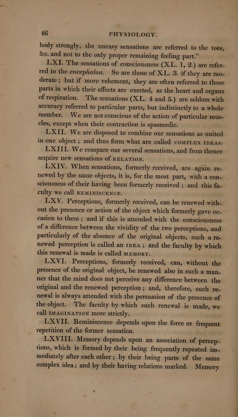 body strongly, the uneasy sensations are referred to the toes, &amp;c. and not to the only proper remaining feeling part.” LXI. The sensations of consciousness (XL. 1, 2.) are refer- red to the encephalon. So are those of XL. 3. if they are mo- derate ; but if more vehement, they are often referred to those parts in which their effects are exerted, as the heart and organs of respiration. 'The sensations (XL. 4 and 5.) are seldom with accuracy referred to particular parts, but indistinctly to a whole member. We are not conscious of the action of particular mus- cles, except when their contraction is spasmodic. LXII. We are disposed to combine our sensations as united in one object ; and thus form what are called compimx IDEs. LXIII. We compare our several sensations, and from thence acquire new sensations of RELATION. | LXIV. When sensations, formerly received, are again re- newed by the same objects, it is, for the most part, with a con- sciousness of their having been formerly received ; and this fa- culty we call REMINISCENCE. LXV. Perceptions, formerly received, can be renewed with- out the presence or action of the object which formerly gave oc- casion to them ; and if this is attended with the consciousness of a difference between the vividity of the two perceptions, and particularly of the absence of the original objects, such a re- newed perception is called an 1pEa ; and the faculty by which this renewal is made is called memory. LXVI. Perceptions, formerly received, can, without the presence of the original object, be renewed also in such a man- ner that the mind does not perceive any difference between the original and the renewed perception; and, therefore, such re- newal is always attended with the persuasion of the presence of the object. The faculty by which such renewal is made, we call IMAGINATION more strictly. LXVII. Reminiscence depends upon the force or frequent repetition of the former sensation. LXVIII. Memory depends upon an association of percep- tions, which is formed by their being frequently repeated im- mediately after each other ; by their being parts of the same complex idea; and by their having relations marked. Memory