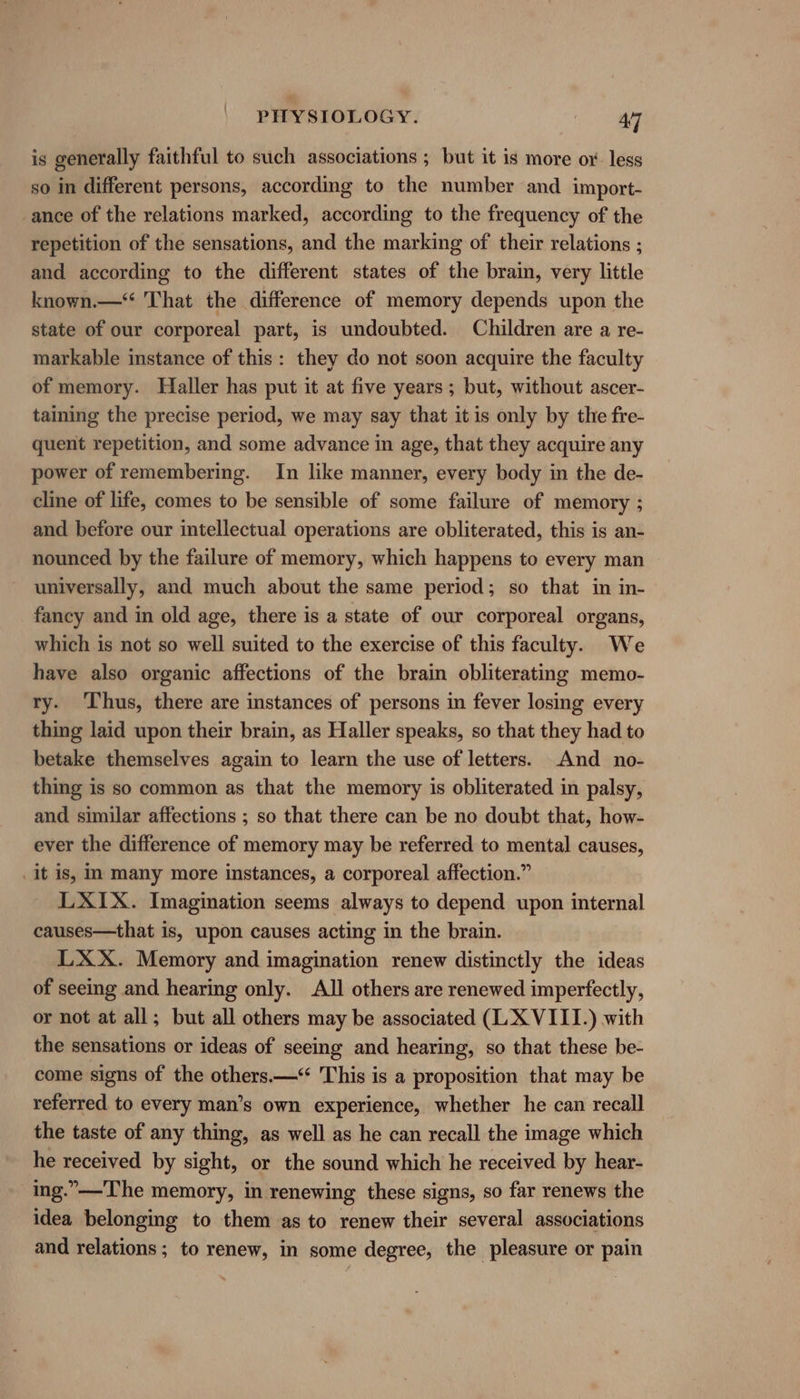 is generally faithful to such associations ; but it is more ox. less so in different persons, according to the number and import- ance of the relations marked, according to the frequency of the repetition of the sensations, and the marking of their relations ; and according to the different states of the brain, very little known.—“ That the difference of memory depends upon the state of our corporeal part, is undoubted. Children are a re- markable instance of this: they do not soon acquire the faculty of memory. Haller has put it at five years ; but, without ascer- taining the precise period, we may say that it is only by the fre- quent repetition, and some advance in age, that they acquire any power of remembering. In like manner, every body in the de- cline of life, comes to be sensible of some failure of memory ; and before our intellectual operations are obliterated, this is an- nounced by the failure of memory, which happens to every man universally, and much about the same period; so that in in- fancy and in old age, there is a state of our corporeal organs, which is not so well suited to the exercise of this faculty. We have also organic affections of the brain obliterating memo- ry. Thus, there are instances of persons in fever losing every thing laid upon their brain, as Haller speaks, so that they had to betake themselves again to learn the use of letters. And no- thing is so common as that the memory is obliterated in palsy, and similar affections ; so that there can be no doubt that, how- ever the difference of memory may be referred to mental causes, _it is, im many more instances, a corporeal affection.” LXIX. Imagination seems always to depend upon internal causes—that is, upon causes acting in the brain. LXX. Memory and imagination renew distinctly the ideas of seeing and hearing only. All others are renewed imperfectly, or not at all; but all others may be associated (LX VIII.) with the sensations or ideas of seeing and hearing, so that these be- come signs of the others.—‘ This is a proposition that may be referred to every man’s own experience, whether he can recall the taste of any thing, as well as he can recall the image which he received by sight, or the sound which he received by hear- ing.”—The memory, in renewing these signs, so far renews the idea belonging to them as to renew their several associations and relations ; to renew, in some degree, the pleasure or pain