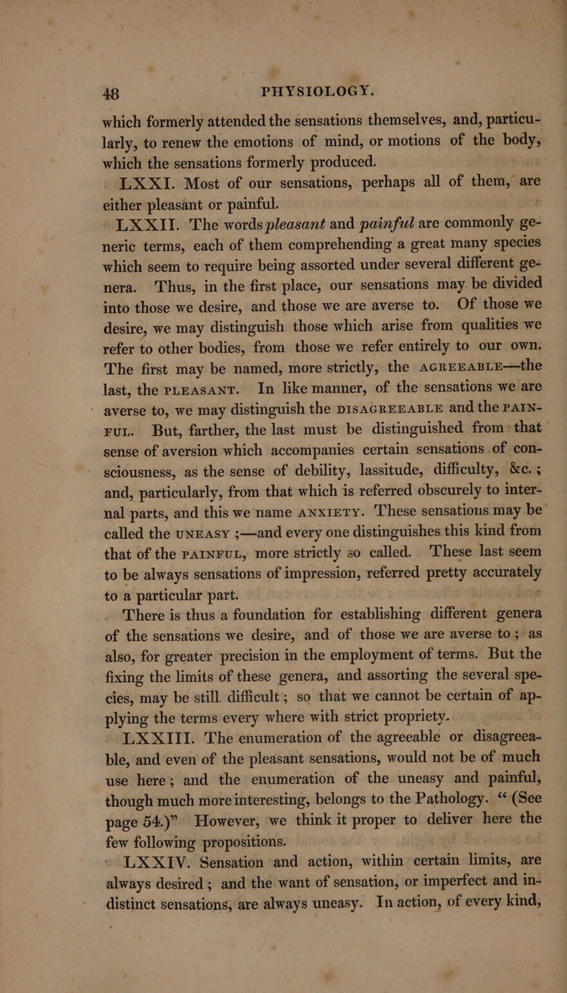 49 - pITYSIOLOGY. which formerly attended the sensations themselves, and, particu- larly, to renew the emotions of mind, or motions of the Lae which the sensations formerly produced. » ee LXXI. Most of our sensations, perhaps all of them, are either pleasant or painful. - LX XII. The words pleasant and painful are commonly ge- neric terms, each of them comprehending a great many species which seem to require being assorted under several different ge- nera. Thus, in the first place, our sensations may. be divided into those we desire, and those we are averse to. Of those we desire, we may distinguish those which arise from qualities we refer to other bodies, from those we refer entirely to our own. The first may be named, more strictly, the AGREEABLE—the last, the pLEAsANT. In like manner, of the sensations we are - averse to, we may distinguish the DIsAGREEABLE and the PAIN- rut. But, farther, the last must be distinguished from» that sense of aversion which accompanies certain sensations of con- sciousness, as the sense of debility, lassitude, difficulty, &amp;c. 3 and, particularly, from that which is referred-obscurely to inter- nal parts, and this we name anxiety. These sensations may be’ called the uNEasy ;—and every one distinguishes this kind from that of the PAINFUL, more strictly so called. These last seem to be always sensations of impression, referred pretty pra to a particular part. . : There is thus a foundation for establishing dite genera of the sensations we desire, and of those we are averse to; as also, for greater precision in the employment of terms. But the fixing the limits of these genera, and assorting the several spe- cies, may be still. difficult; so that we cannot be certain of ap- plying the terms every where with strict propriety. 3 LX XIII. The enumeration of the agreeable or jinciaeeni ble, and even of the pleasant sensations, meatll not be of much use here; and the enumeration of the uneasy and paimful, though much more interesting, belongs to the Pathology. “(See page 54.)” However, we think it proper to deliver here the few following propositions. 7 LXXIV. Sensation and action, wail certain 1 itis are always desired ; and the want of sensation, or imperfect and in- distinct sensations, are always uneasy. ‘a action, of every kind,