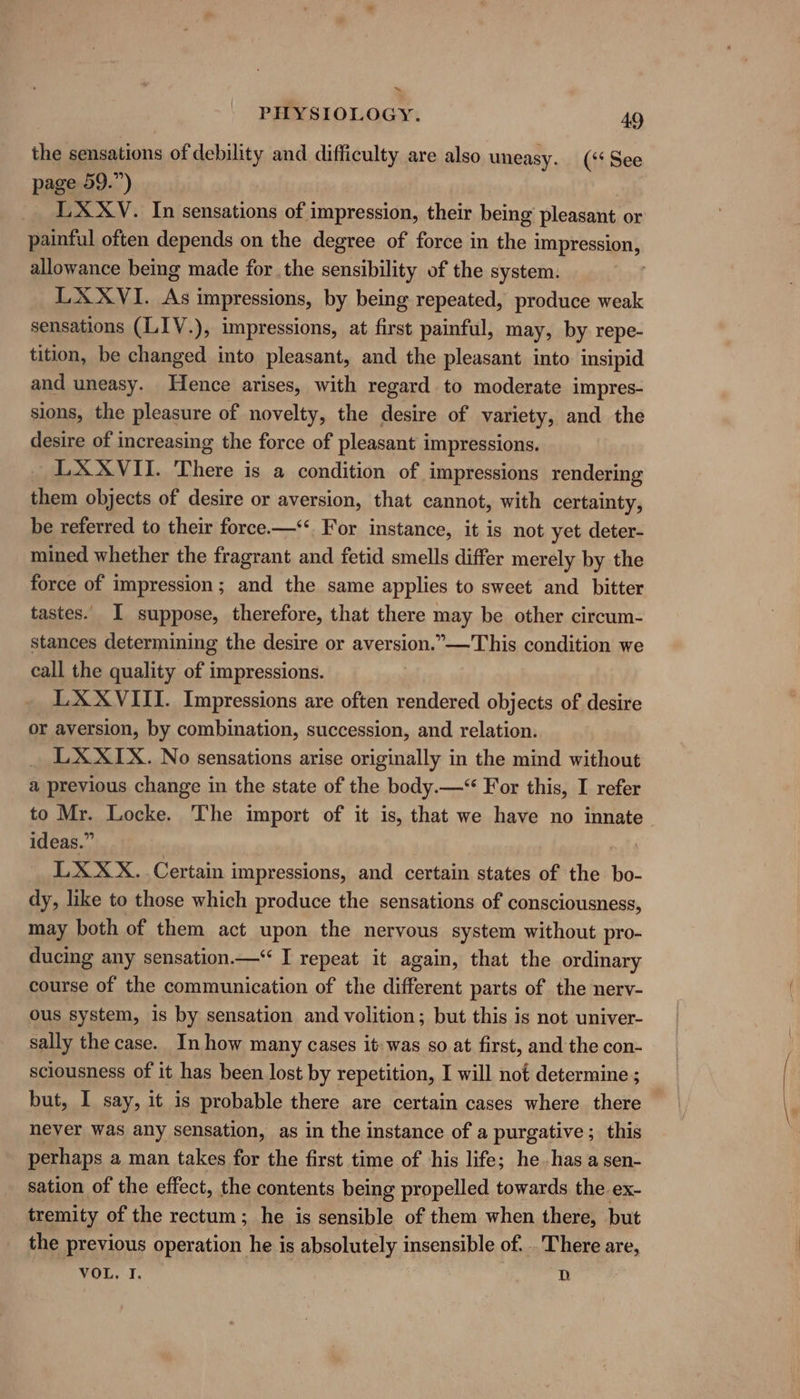 ~ PHYSIOLOGY. 49 the sensations of debility and difficulty are also uneasy. (‘‘ See page 59.”) LXXYV. In sensations of impression, their being pleasant or painful often depends on the degree of force in the impression, allowance being made for the sensibility of the system. LXXVI. As impressions, by being repeated, produce weak sensations (LIV.), impressions, at first painful, may, by repe- tition, be changed into pleasant, and the pleasant into insipid and uneasy. Hence arises, with regard to moderate impres- sions, the pleasure of novelty, the desire of variety, and the desire of increasing the force of pleasant impressions. LXXVII. There is a condition of impressions rendering them objects of desire or aversion, that cannot, with certainty, be referred to their force.—‘*. For instance, it is not yet deter- mined whether the fragrant and fetid smells differ merely by the force of impression; and the same applies to sweet and bitter tastes. I suppose, therefore, that there may be other circum- stances determining the desire or aversion.”—This condition we call the quality of impressions. LXXVIII. Impressions are often rendered objects of desire or aversion, by combination, succession, and relation. LX XIX. No sensations arise originally in the mind without a previous change in the state of the body.—“ For this, I refer to Mr. Locke. The import of it is, that we have no innate ideas.” LXXX. Certain i impressions, and certain states of the bo: dy, like to those which produce the sensations of consciousness, may both of them act upon the nervous system without pro- ducing any sensation.—‘ I repeat it again, that the ordinary course of the communication of the different parts of the nerv- ous system, is by sensation and volition; but this is not univer- sally the case. In how many cases it: was so at first, and the con- sciousness of it has been lost by repetition, I will not determine ; but, I say, it is probable there are certain cases where there never was any sensation, as in the instance of a purgative; this perhaps a man takes for the first time of his life; he. has a sen- sation of the effect, the contents being propelled towards the ex- tremity of the rectum; he is sensible of them when there, but the previous operation he is absolutely insensible of. . There are, VOL. I. D